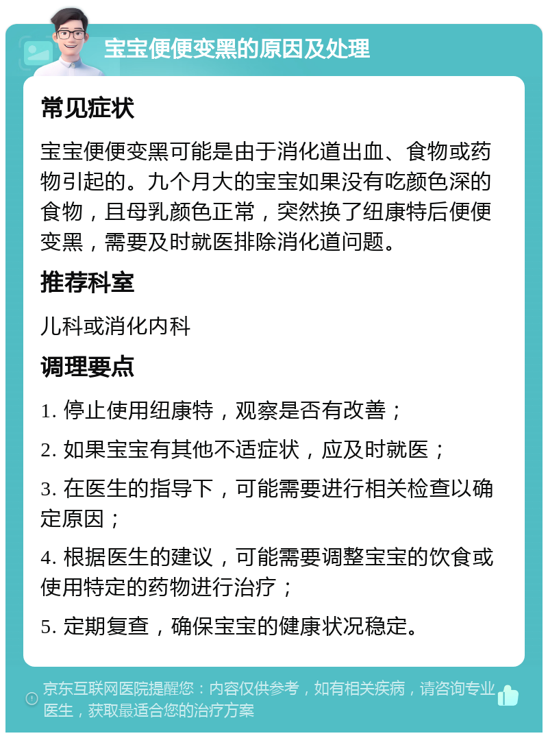 宝宝便便变黑的原因及处理 常见症状 宝宝便便变黑可能是由于消化道出血、食物或药物引起的。九个月大的宝宝如果没有吃颜色深的食物，且母乳颜色正常，突然换了纽康特后便便变黑，需要及时就医排除消化道问题。 推荐科室 儿科或消化内科 调理要点 1. 停止使用纽康特，观察是否有改善； 2. 如果宝宝有其他不适症状，应及时就医； 3. 在医生的指导下，可能需要进行相关检查以确定原因； 4. 根据医生的建议，可能需要调整宝宝的饮食或使用特定的药物进行治疗； 5. 定期复查，确保宝宝的健康状况稳定。