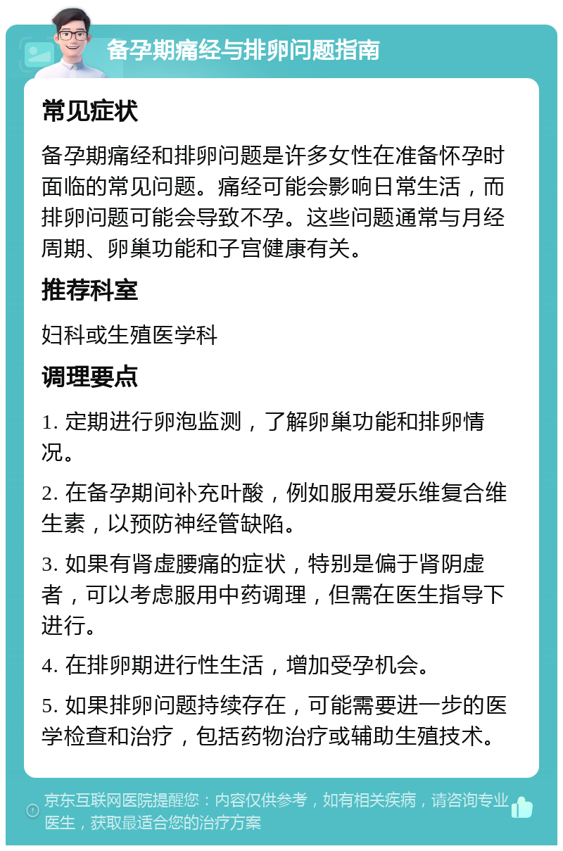 备孕期痛经与排卵问题指南 常见症状 备孕期痛经和排卵问题是许多女性在准备怀孕时面临的常见问题。痛经可能会影响日常生活，而排卵问题可能会导致不孕。这些问题通常与月经周期、卵巢功能和子宫健康有关。 推荐科室 妇科或生殖医学科 调理要点 1. 定期进行卵泡监测，了解卵巢功能和排卵情况。 2. 在备孕期间补充叶酸，例如服用爱乐维复合维生素，以预防神经管缺陷。 3. 如果有肾虚腰痛的症状，特别是偏于肾阴虚者，可以考虑服用中药调理，但需在医生指导下进行。 4. 在排卵期进行性生活，增加受孕机会。 5. 如果排卵问题持续存在，可能需要进一步的医学检查和治疗，包括药物治疗或辅助生殖技术。