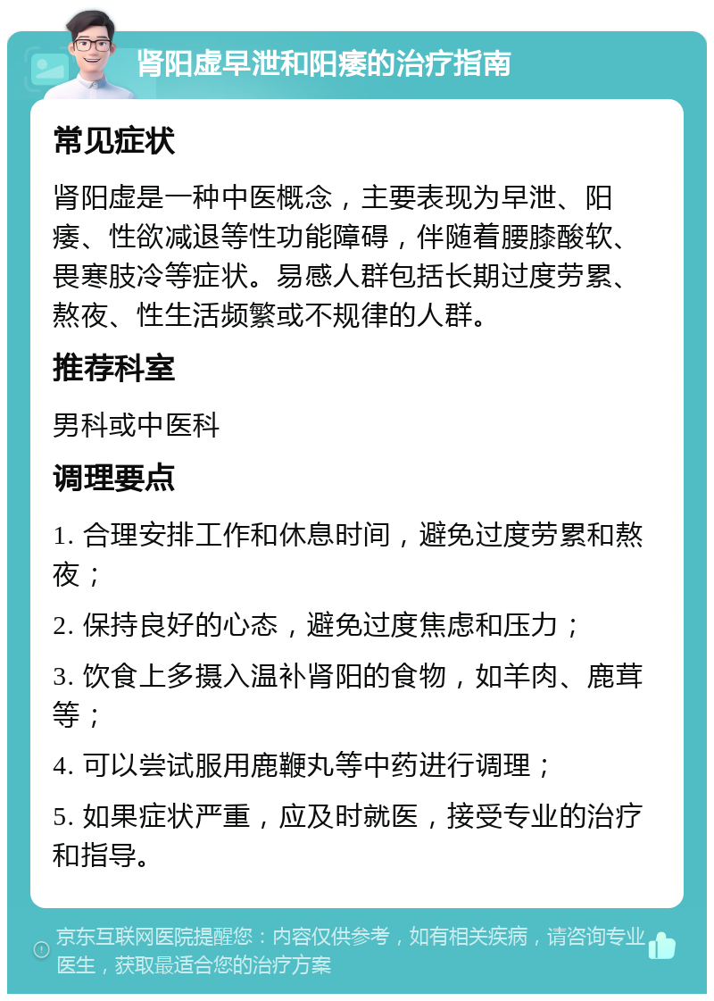 肾阳虚早泄和阳痿的治疗指南 常见症状 肾阳虚是一种中医概念，主要表现为早泄、阳痿、性欲减退等性功能障碍，伴随着腰膝酸软、畏寒肢冷等症状。易感人群包括长期过度劳累、熬夜、性生活频繁或不规律的人群。 推荐科室 男科或中医科 调理要点 1. 合理安排工作和休息时间，避免过度劳累和熬夜； 2. 保持良好的心态，避免过度焦虑和压力； 3. 饮食上多摄入温补肾阳的食物，如羊肉、鹿茸等； 4. 可以尝试服用鹿鞭丸等中药进行调理； 5. 如果症状严重，应及时就医，接受专业的治疗和指导。