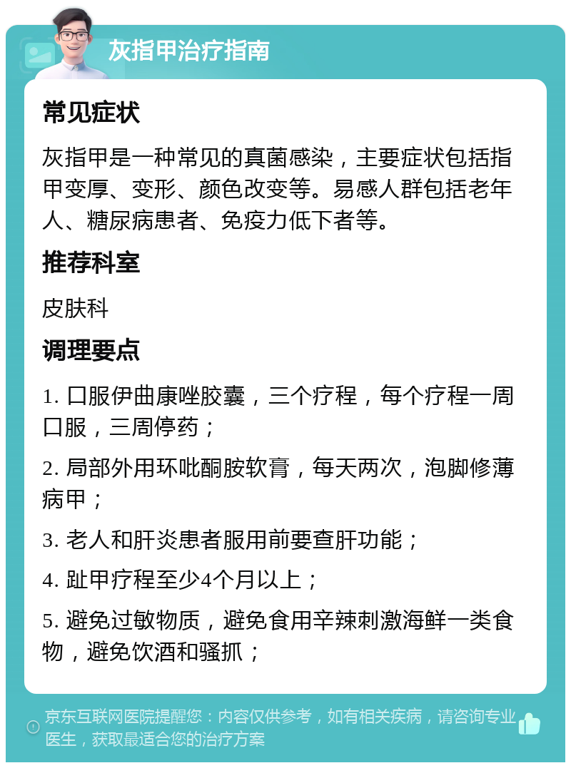 灰指甲治疗指南 常见症状 灰指甲是一种常见的真菌感染，主要症状包括指甲变厚、变形、颜色改变等。易感人群包括老年人、糖尿病患者、免疫力低下者等。 推荐科室 皮肤科 调理要点 1. 口服伊曲康唑胶囊，三个疗程，每个疗程一周口服，三周停药； 2. 局部外用环吡酮胺软膏，每天两次，泡脚修薄病甲； 3. 老人和肝炎患者服用前要查肝功能； 4. 趾甲疗程至少4个月以上； 5. 避免过敏物质，避免食用辛辣刺激海鲜一类食物，避免饮酒和骚抓；