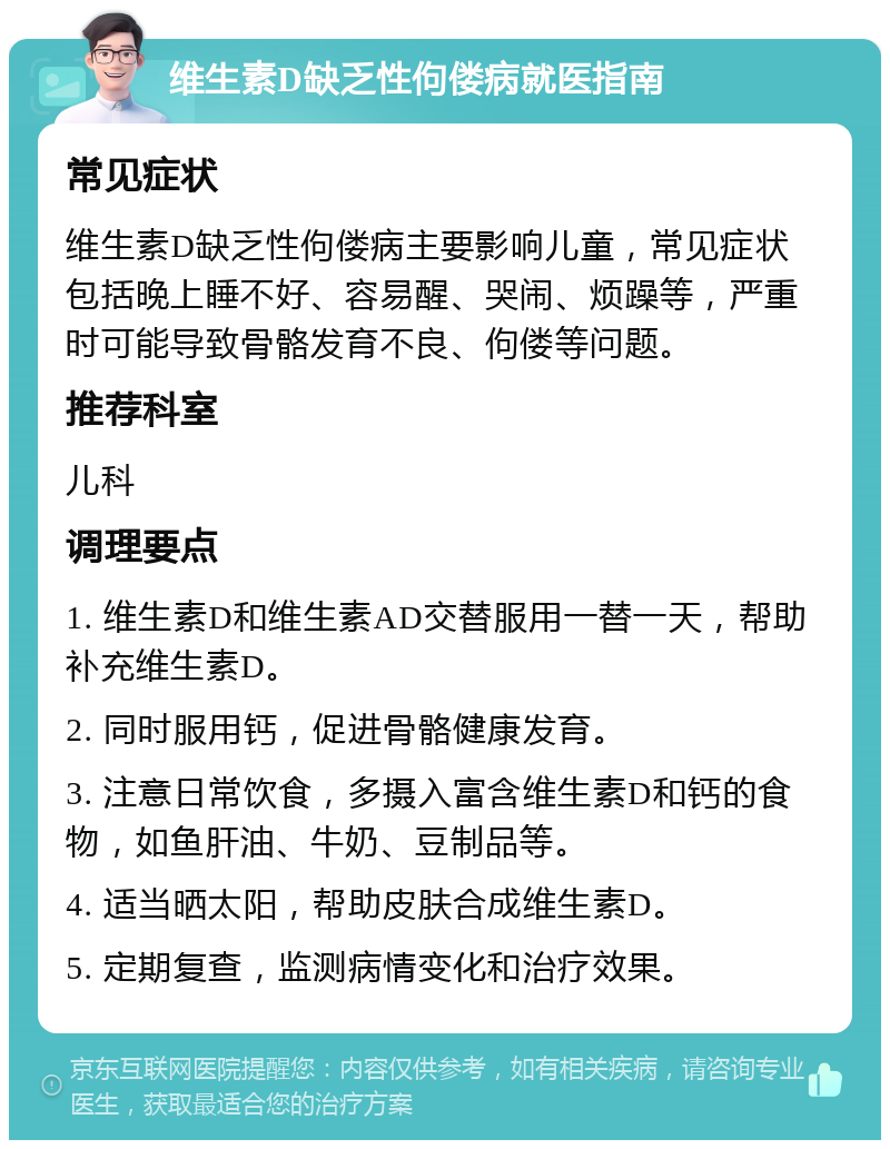 维生素D缺乏性佝偻病就医指南 常见症状 维生素D缺乏性佝偻病主要影响儿童，常见症状包括晚上睡不好、容易醒、哭闹、烦躁等，严重时可能导致骨骼发育不良、佝偻等问题。 推荐科室 儿科 调理要点 1. 维生素D和维生素AD交替服用一替一天，帮助补充维生素D。 2. 同时服用钙，促进骨骼健康发育。 3. 注意日常饮食，多摄入富含维生素D和钙的食物，如鱼肝油、牛奶、豆制品等。 4. 适当晒太阳，帮助皮肤合成维生素D。 5. 定期复查，监测病情变化和治疗效果。