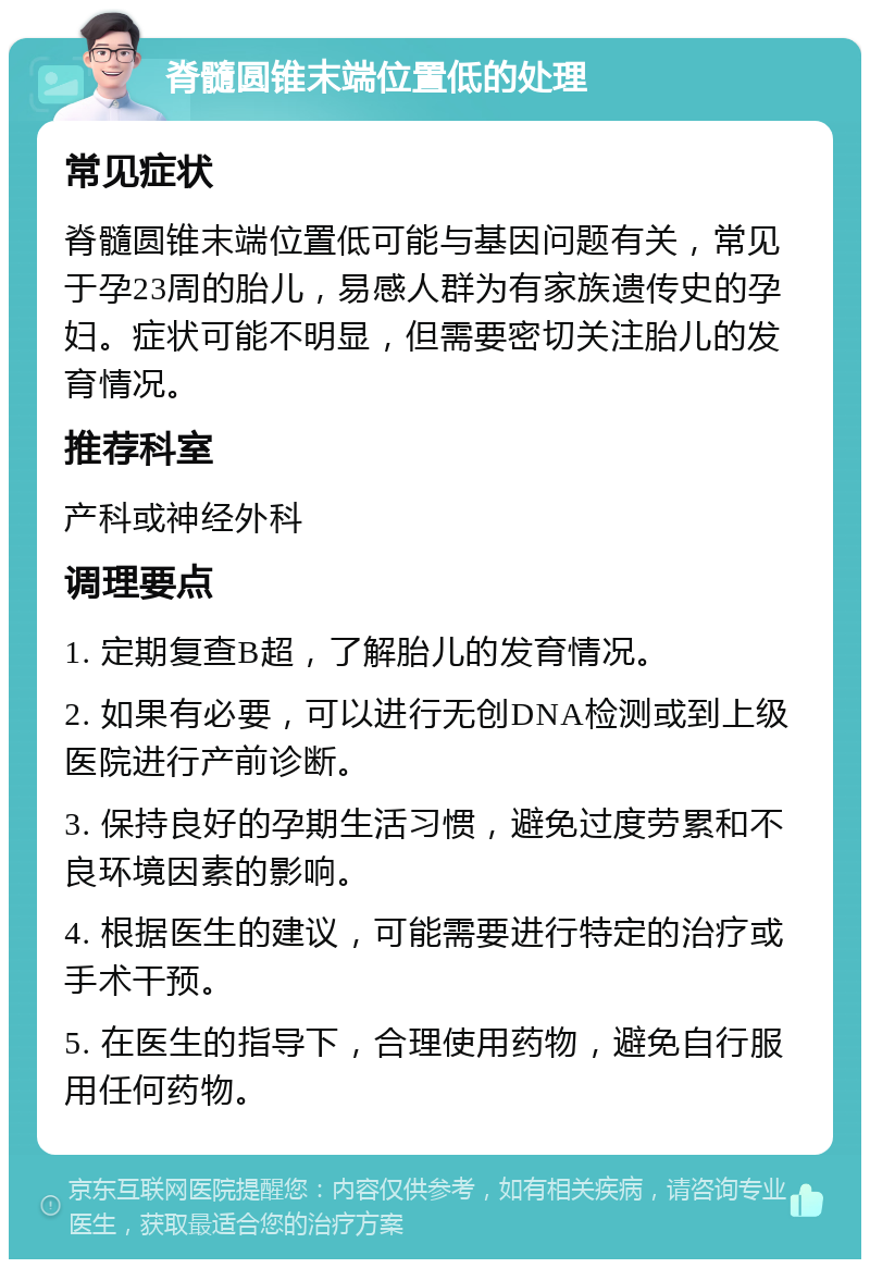 脊髓圆锥末端位置低的处理 常见症状 脊髓圆锥末端位置低可能与基因问题有关，常见于孕23周的胎儿，易感人群为有家族遗传史的孕妇。症状可能不明显，但需要密切关注胎儿的发育情况。 推荐科室 产科或神经外科 调理要点 1. 定期复查B超，了解胎儿的发育情况。 2. 如果有必要，可以进行无创DNA检测或到上级医院进行产前诊断。 3. 保持良好的孕期生活习惯，避免过度劳累和不良环境因素的影响。 4. 根据医生的建议，可能需要进行特定的治疗或手术干预。 5. 在医生的指导下，合理使用药物，避免自行服用任何药物。