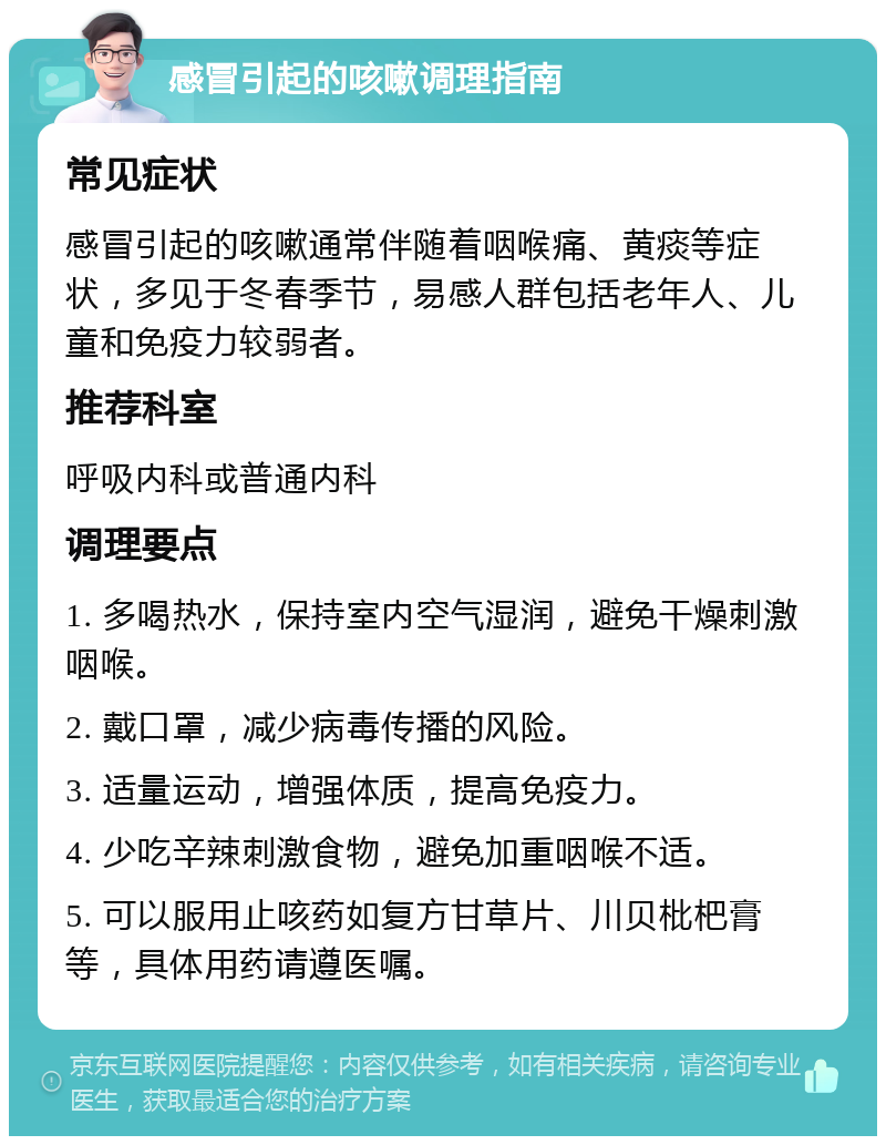 感冒引起的咳嗽调理指南 常见症状 感冒引起的咳嗽通常伴随着咽喉痛、黄痰等症状，多见于冬春季节，易感人群包括老年人、儿童和免疫力较弱者。 推荐科室 呼吸内科或普通内科 调理要点 1. 多喝热水，保持室内空气湿润，避免干燥刺激咽喉。 2. 戴口罩，减少病毒传播的风险。 3. 适量运动，增强体质，提高免疫力。 4. 少吃辛辣刺激食物，避免加重咽喉不适。 5. 可以服用止咳药如复方甘草片、川贝枇杷膏等，具体用药请遵医嘱。