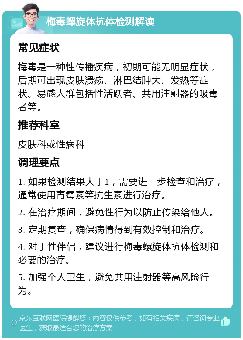 梅毒螺旋体抗体检测解读 常见症状 梅毒是一种性传播疾病，初期可能无明显症状，后期可出现皮肤溃疡、淋巴结肿大、发热等症状。易感人群包括性活跃者、共用注射器的吸毒者等。 推荐科室 皮肤科或性病科 调理要点 1. 如果检测结果大于1，需要进一步检查和治疗，通常使用青霉素等抗生素进行治疗。 2. 在治疗期间，避免性行为以防止传染给他人。 3. 定期复查，确保病情得到有效控制和治疗。 4. 对于性伴侣，建议进行梅毒螺旋体抗体检测和必要的治疗。 5. 加强个人卫生，避免共用注射器等高风险行为。