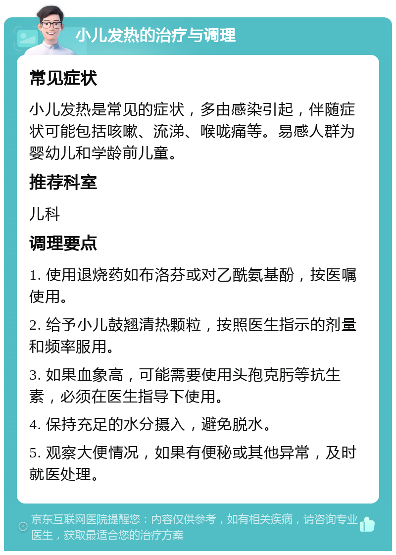 小儿发热的治疗与调理 常见症状 小儿发热是常见的症状，多由感染引起，伴随症状可能包括咳嗽、流涕、喉咙痛等。易感人群为婴幼儿和学龄前儿童。 推荐科室 儿科 调理要点 1. 使用退烧药如布洛芬或对乙酰氨基酚，按医嘱使用。 2. 给予小儿鼓翘清热颗粒，按照医生指示的剂量和频率服用。 3. 如果血象高，可能需要使用头孢克肟等抗生素，必须在医生指导下使用。 4. 保持充足的水分摄入，避免脱水。 5. 观察大便情况，如果有便秘或其他异常，及时就医处理。