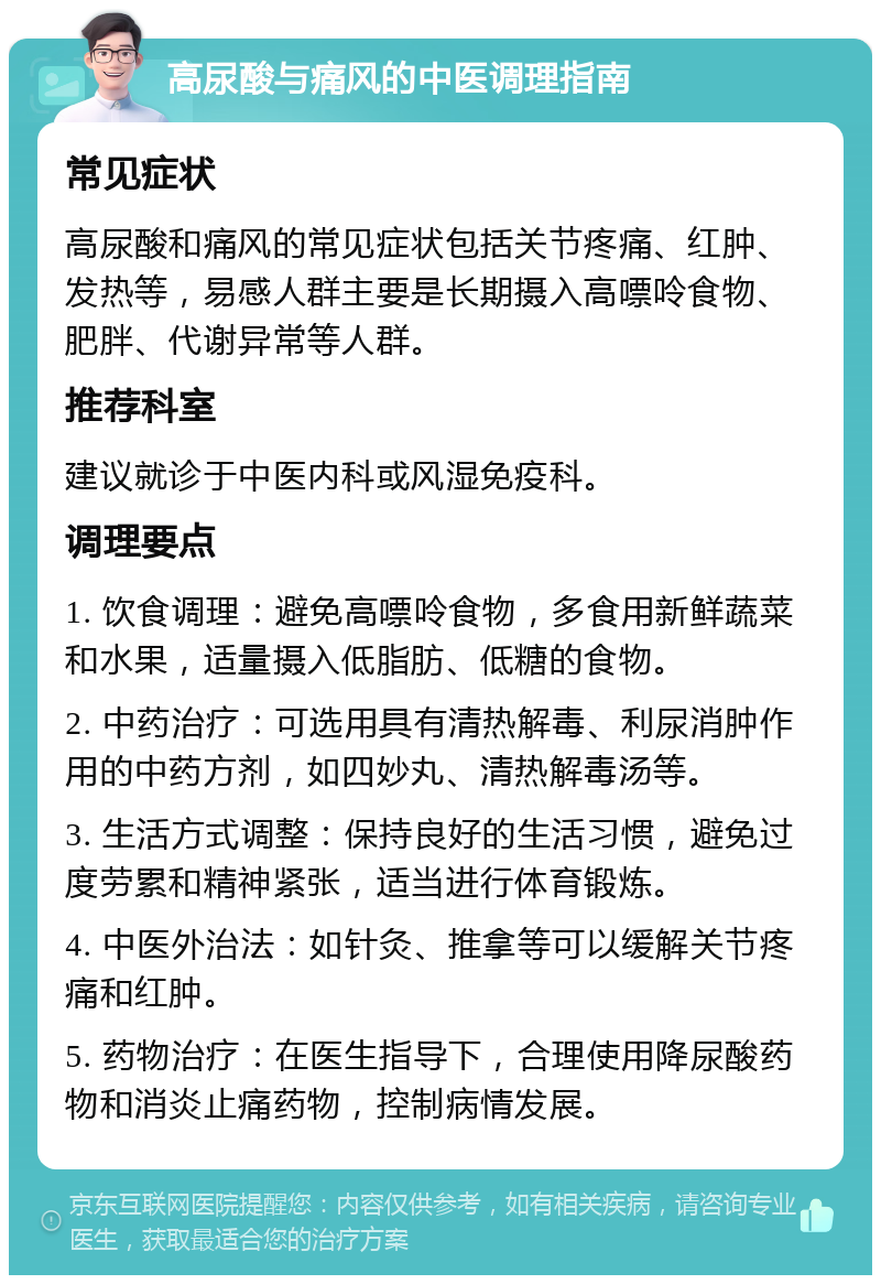 高尿酸与痛风的中医调理指南 常见症状 高尿酸和痛风的常见症状包括关节疼痛、红肿、发热等，易感人群主要是长期摄入高嘌呤食物、肥胖、代谢异常等人群。 推荐科室 建议就诊于中医内科或风湿免疫科。 调理要点 1. 饮食调理：避免高嘌呤食物，多食用新鲜蔬菜和水果，适量摄入低脂肪、低糖的食物。 2. 中药治疗：可选用具有清热解毒、利尿消肿作用的中药方剂，如四妙丸、清热解毒汤等。 3. 生活方式调整：保持良好的生活习惯，避免过度劳累和精神紧张，适当进行体育锻炼。 4. 中医外治法：如针灸、推拿等可以缓解关节疼痛和红肿。 5. 药物治疗：在医生指导下，合理使用降尿酸药物和消炎止痛药物，控制病情发展。