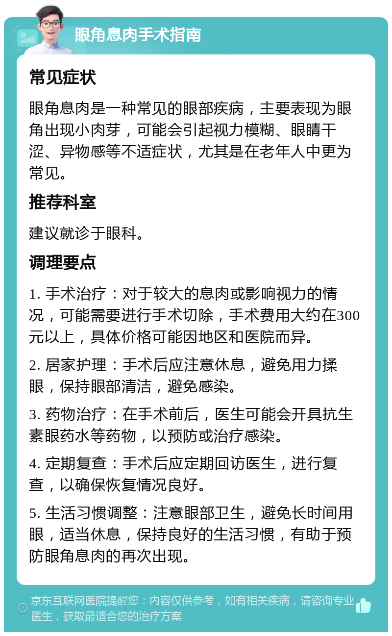 眼角息肉手术指南 常见症状 眼角息肉是一种常见的眼部疾病，主要表现为眼角出现小肉芽，可能会引起视力模糊、眼睛干涩、异物感等不适症状，尤其是在老年人中更为常见。 推荐科室 建议就诊于眼科。 调理要点 1. 手术治疗：对于较大的息肉或影响视力的情况，可能需要进行手术切除，手术费用大约在300元以上，具体价格可能因地区和医院而异。 2. 居家护理：手术后应注意休息，避免用力揉眼，保持眼部清洁，避免感染。 3. 药物治疗：在手术前后，医生可能会开具抗生素眼药水等药物，以预防或治疗感染。 4. 定期复查：手术后应定期回访医生，进行复查，以确保恢复情况良好。 5. 生活习惯调整：注意眼部卫生，避免长时间用眼，适当休息，保持良好的生活习惯，有助于预防眼角息肉的再次出现。