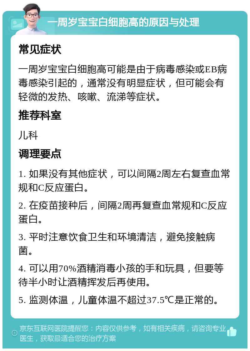 一周岁宝宝白细胞高的原因与处理 常见症状 一周岁宝宝白细胞高可能是由于病毒感染或EB病毒感染引起的，通常没有明显症状，但可能会有轻微的发热、咳嗽、流涕等症状。 推荐科室 儿科 调理要点 1. 如果没有其他症状，可以间隔2周左右复查血常规和C反应蛋白。 2. 在疫苗接种后，间隔2周再复查血常规和C反应蛋白。 3. 平时注意饮食卫生和环境清洁，避免接触病菌。 4. 可以用70%酒精消毒小孩的手和玩具，但要等待半小时让酒精挥发后再使用。 5. 监测体温，儿童体温不超过37.5℃是正常的。