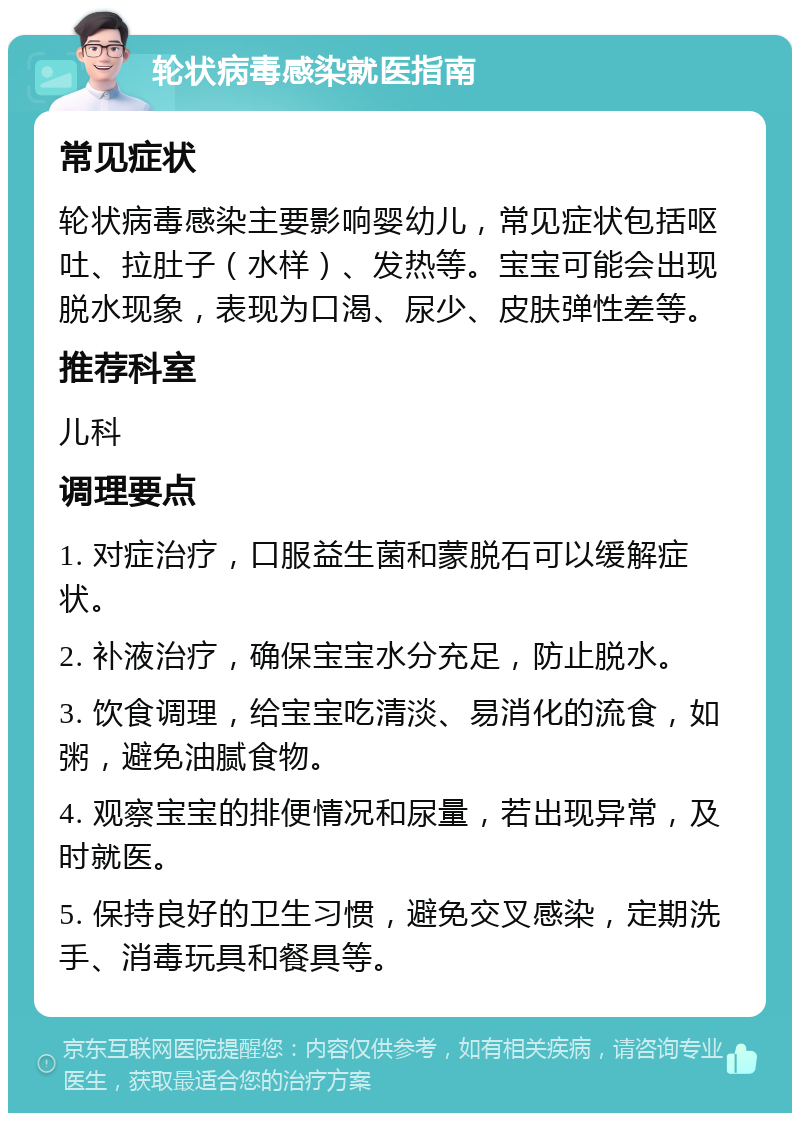 轮状病毒感染就医指南 常见症状 轮状病毒感染主要影响婴幼儿，常见症状包括呕吐、拉肚子（水样）、发热等。宝宝可能会出现脱水现象，表现为口渴、尿少、皮肤弹性差等。 推荐科室 儿科 调理要点 1. 对症治疗，口服益生菌和蒙脱石可以缓解症状。 2. 补液治疗，确保宝宝水分充足，防止脱水。 3. 饮食调理，给宝宝吃清淡、易消化的流食，如粥，避免油腻食物。 4. 观察宝宝的排便情况和尿量，若出现异常，及时就医。 5. 保持良好的卫生习惯，避免交叉感染，定期洗手、消毒玩具和餐具等。