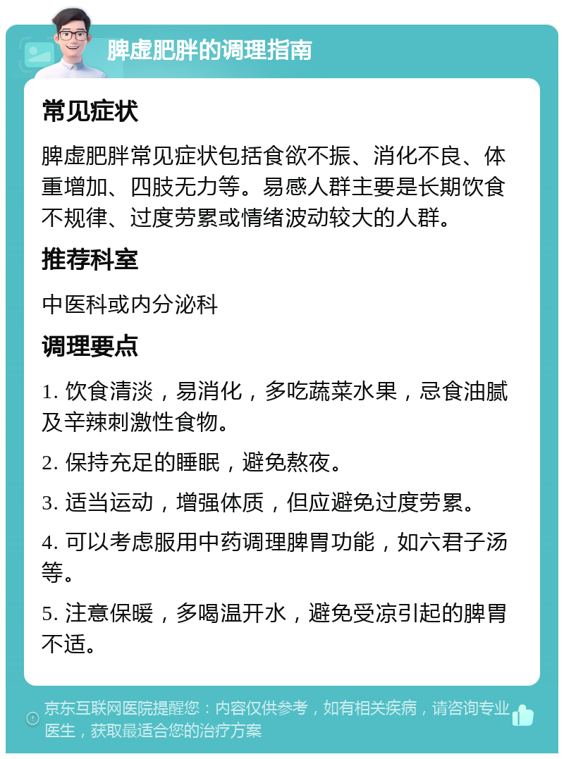 脾虚肥胖的调理指南 常见症状 脾虚肥胖常见症状包括食欲不振、消化不良、体重增加、四肢无力等。易感人群主要是长期饮食不规律、过度劳累或情绪波动较大的人群。 推荐科室 中医科或内分泌科 调理要点 1. 饮食清淡，易消化，多吃蔬菜水果，忌食油腻及辛辣刺激性食物。 2. 保持充足的睡眠，避免熬夜。 3. 适当运动，增强体质，但应避免过度劳累。 4. 可以考虑服用中药调理脾胃功能，如六君子汤等。 5. 注意保暖，多喝温开水，避免受凉引起的脾胃不适。