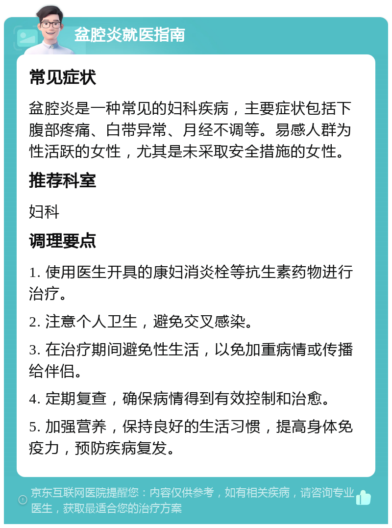 盆腔炎就医指南 常见症状 盆腔炎是一种常见的妇科疾病，主要症状包括下腹部疼痛、白带异常、月经不调等。易感人群为性活跃的女性，尤其是未采取安全措施的女性。 推荐科室 妇科 调理要点 1. 使用医生开具的康妇消炎栓等抗生素药物进行治疗。 2. 注意个人卫生，避免交叉感染。 3. 在治疗期间避免性生活，以免加重病情或传播给伴侣。 4. 定期复查，确保病情得到有效控制和治愈。 5. 加强营养，保持良好的生活习惯，提高身体免疫力，预防疾病复发。