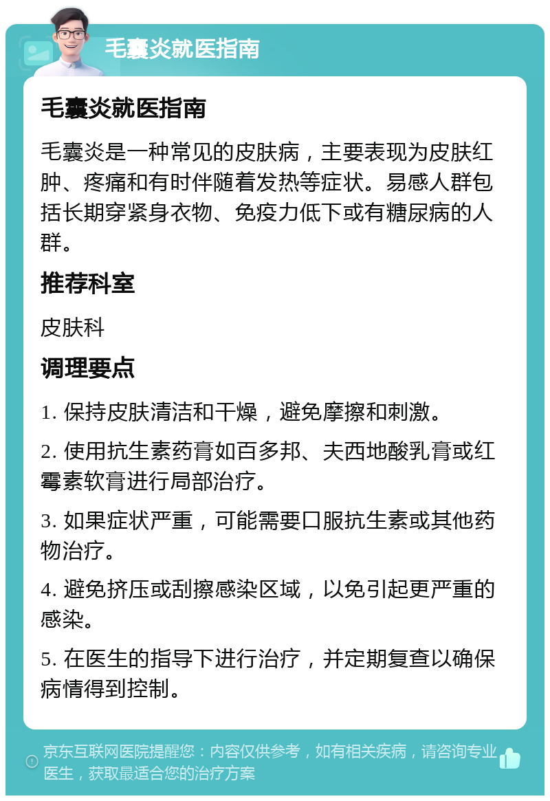 毛囊炎就医指南 毛囊炎就医指南 毛囊炎是一种常见的皮肤病，主要表现为皮肤红肿、疼痛和有时伴随着发热等症状。易感人群包括长期穿紧身衣物、免疫力低下或有糖尿病的人群。 推荐科室 皮肤科 调理要点 1. 保持皮肤清洁和干燥，避免摩擦和刺激。 2. 使用抗生素药膏如百多邦、夫西地酸乳膏或红霉素软膏进行局部治疗。 3. 如果症状严重，可能需要口服抗生素或其他药物治疗。 4. 避免挤压或刮擦感染区域，以免引起更严重的感染。 5. 在医生的指导下进行治疗，并定期复查以确保病情得到控制。