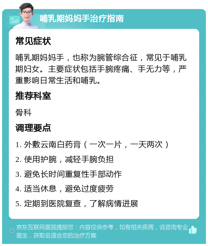 哺乳期妈妈手治疗指南 常见症状 哺乳期妈妈手，也称为腕管综合征，常见于哺乳期妇女。主要症状包括手腕疼痛、手无力等，严重影响日常生活和哺乳。 推荐科室 骨科 调理要点 1. 外敷云南白药膏（一次一片，一天两次） 2. 使用护腕，减轻手腕负担 3. 避免长时间重复性手部动作 4. 适当休息，避免过度疲劳 5. 定期到医院复查，了解病情进展