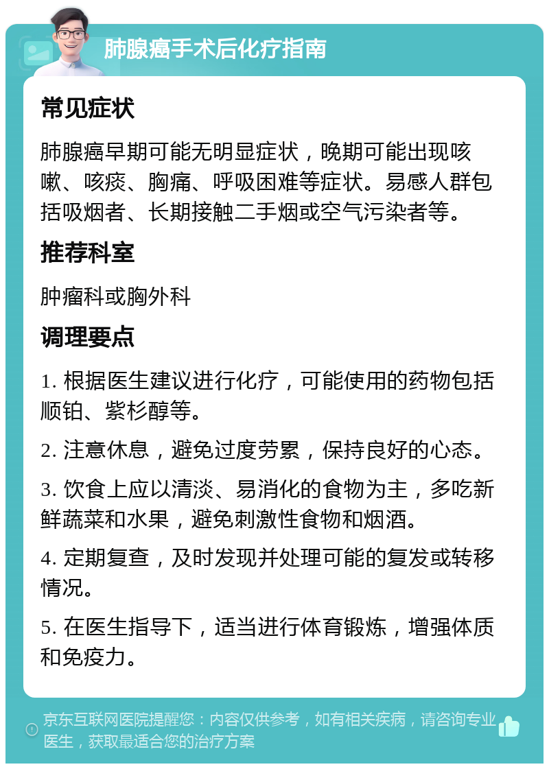 肺腺癌手术后化疗指南 常见症状 肺腺癌早期可能无明显症状，晚期可能出现咳嗽、咳痰、胸痛、呼吸困难等症状。易感人群包括吸烟者、长期接触二手烟或空气污染者等。 推荐科室 肿瘤科或胸外科 调理要点 1. 根据医生建议进行化疗，可能使用的药物包括顺铂、紫杉醇等。 2. 注意休息，避免过度劳累，保持良好的心态。 3. 饮食上应以清淡、易消化的食物为主，多吃新鲜蔬菜和水果，避免刺激性食物和烟酒。 4. 定期复查，及时发现并处理可能的复发或转移情况。 5. 在医生指导下，适当进行体育锻炼，增强体质和免疫力。