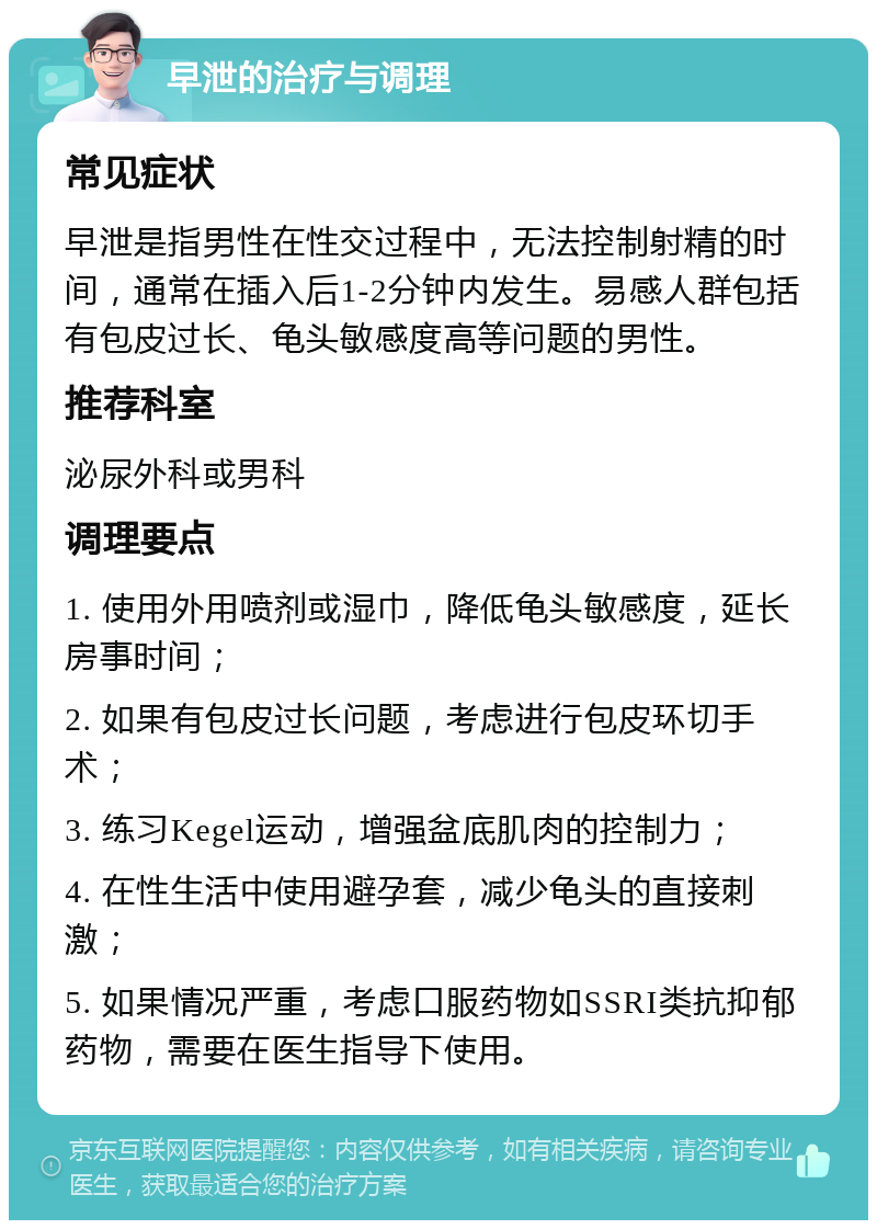 早泄的治疗与调理 常见症状 早泄是指男性在性交过程中，无法控制射精的时间，通常在插入后1-2分钟内发生。易感人群包括有包皮过长、龟头敏感度高等问题的男性。 推荐科室 泌尿外科或男科 调理要点 1. 使用外用喷剂或湿巾，降低龟头敏感度，延长房事时间； 2. 如果有包皮过长问题，考虑进行包皮环切手术； 3. 练习Kegel运动，增强盆底肌肉的控制力； 4. 在性生活中使用避孕套，减少龟头的直接刺激； 5. 如果情况严重，考虑口服药物如SSRI类抗抑郁药物，需要在医生指导下使用。