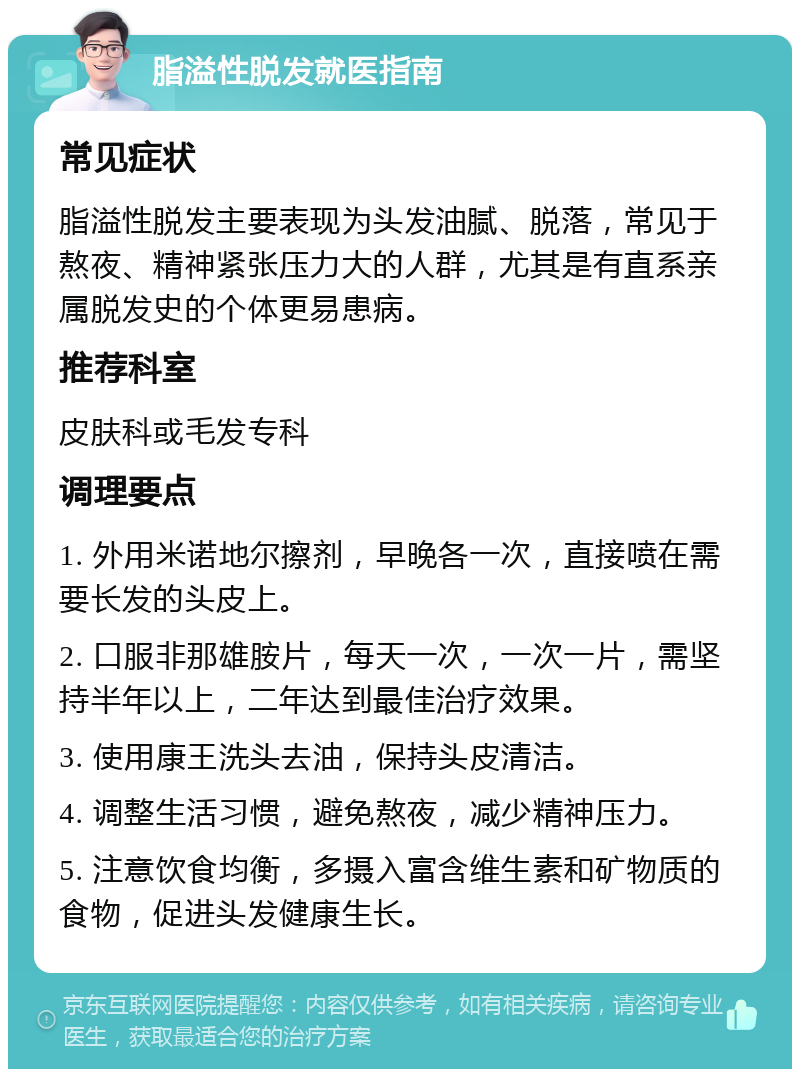 脂溢性脱发就医指南 常见症状 脂溢性脱发主要表现为头发油腻、脱落，常见于熬夜、精神紧张压力大的人群，尤其是有直系亲属脱发史的个体更易患病。 推荐科室 皮肤科或毛发专科 调理要点 1. 外用米诺地尔擦剂，早晚各一次，直接喷在需要长发的头皮上。 2. 口服非那雄胺片，每天一次，一次一片，需坚持半年以上，二年达到最佳治疗效果。 3. 使用康王洗头去油，保持头皮清洁。 4. 调整生活习惯，避免熬夜，减少精神压力。 5. 注意饮食均衡，多摄入富含维生素和矿物质的食物，促进头发健康生长。