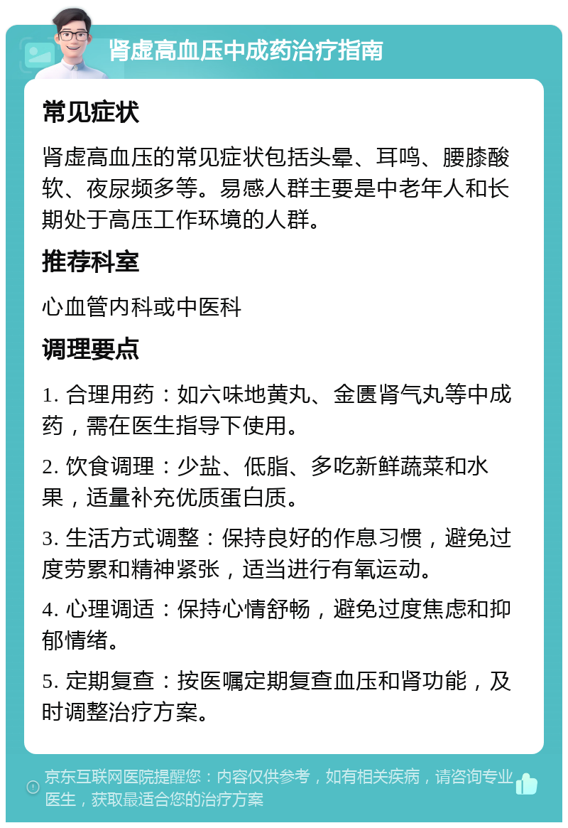 肾虚高血压中成药治疗指南 常见症状 肾虚高血压的常见症状包括头晕、耳鸣、腰膝酸软、夜尿频多等。易感人群主要是中老年人和长期处于高压工作环境的人群。 推荐科室 心血管内科或中医科 调理要点 1. 合理用药：如六味地黄丸、金匮肾气丸等中成药，需在医生指导下使用。 2. 饮食调理：少盐、低脂、多吃新鲜蔬菜和水果，适量补充优质蛋白质。 3. 生活方式调整：保持良好的作息习惯，避免过度劳累和精神紧张，适当进行有氧运动。 4. 心理调适：保持心情舒畅，避免过度焦虑和抑郁情绪。 5. 定期复查：按医嘱定期复查血压和肾功能，及时调整治疗方案。