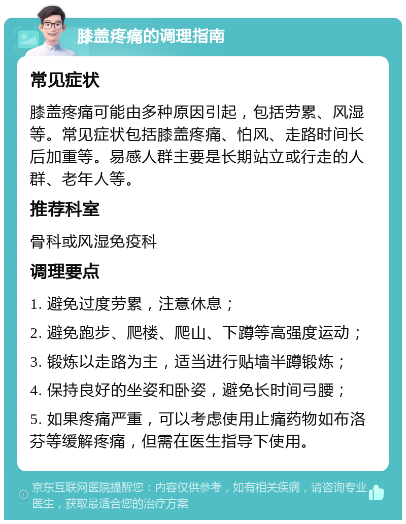 膝盖疼痛的调理指南 常见症状 膝盖疼痛可能由多种原因引起，包括劳累、风湿等。常见症状包括膝盖疼痛、怕风、走路时间长后加重等。易感人群主要是长期站立或行走的人群、老年人等。 推荐科室 骨科或风湿免疫科 调理要点 1. 避免过度劳累，注意休息； 2. 避免跑步、爬楼、爬山、下蹲等高强度运动； 3. 锻炼以走路为主，适当进行贴墙半蹲锻炼； 4. 保持良好的坐姿和卧姿，避免长时间弓腰； 5. 如果疼痛严重，可以考虑使用止痛药物如布洛芬等缓解疼痛，但需在医生指导下使用。