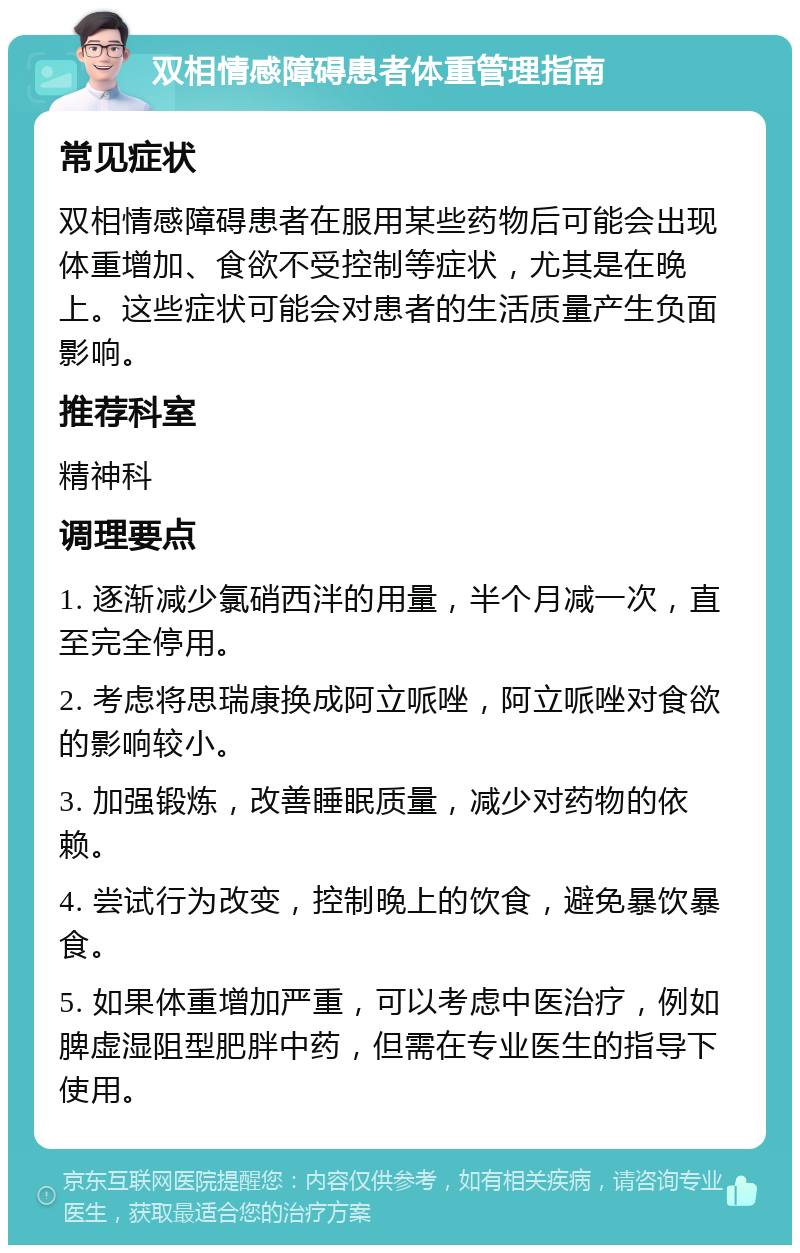 双相情感障碍患者体重管理指南 常见症状 双相情感障碍患者在服用某些药物后可能会出现体重增加、食欲不受控制等症状，尤其是在晚上。这些症状可能会对患者的生活质量产生负面影响。 推荐科室 精神科 调理要点 1. 逐渐减少氯硝西泮的用量，半个月减一次，直至完全停用。 2. 考虑将思瑞康换成阿立哌唑，阿立哌唑对食欲的影响较小。 3. 加强锻炼，改善睡眠质量，减少对药物的依赖。 4. 尝试行为改变，控制晚上的饮食，避免暴饮暴食。 5. 如果体重增加严重，可以考虑中医治疗，例如脾虚湿阻型肥胖中药，但需在专业医生的指导下使用。