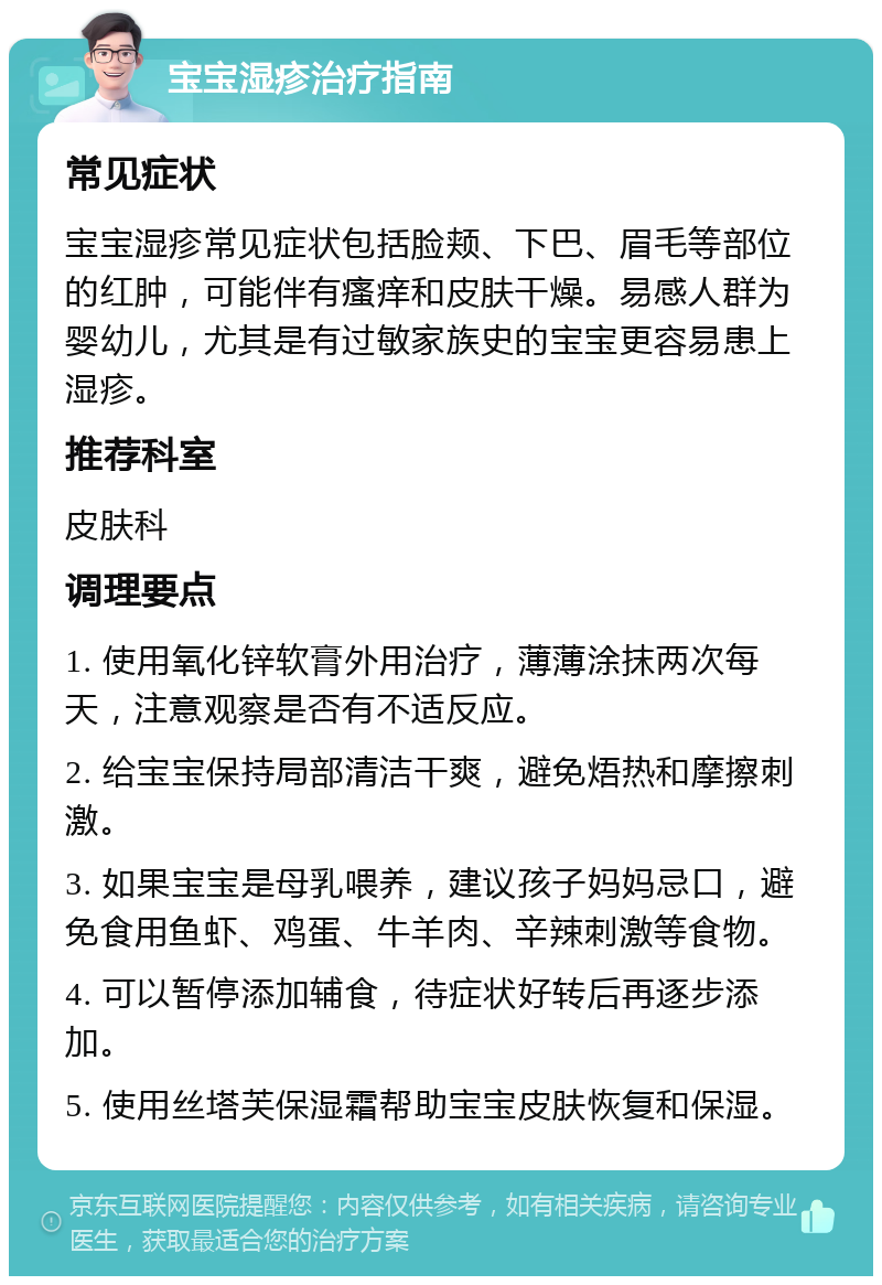 宝宝湿疹治疗指南 常见症状 宝宝湿疹常见症状包括脸颊、下巴、眉毛等部位的红肿，可能伴有瘙痒和皮肤干燥。易感人群为婴幼儿，尤其是有过敏家族史的宝宝更容易患上湿疹。 推荐科室 皮肤科 调理要点 1. 使用氧化锌软膏外用治疗，薄薄涂抹两次每天，注意观察是否有不适反应。 2. 给宝宝保持局部清洁干爽，避免焐热和摩擦刺激。 3. 如果宝宝是母乳喂养，建议孩子妈妈忌口，避免食用鱼虾、鸡蛋、牛羊肉、辛辣刺激等食物。 4. 可以暂停添加辅食，待症状好转后再逐步添加。 5. 使用丝塔芙保湿霜帮助宝宝皮肤恢复和保湿。