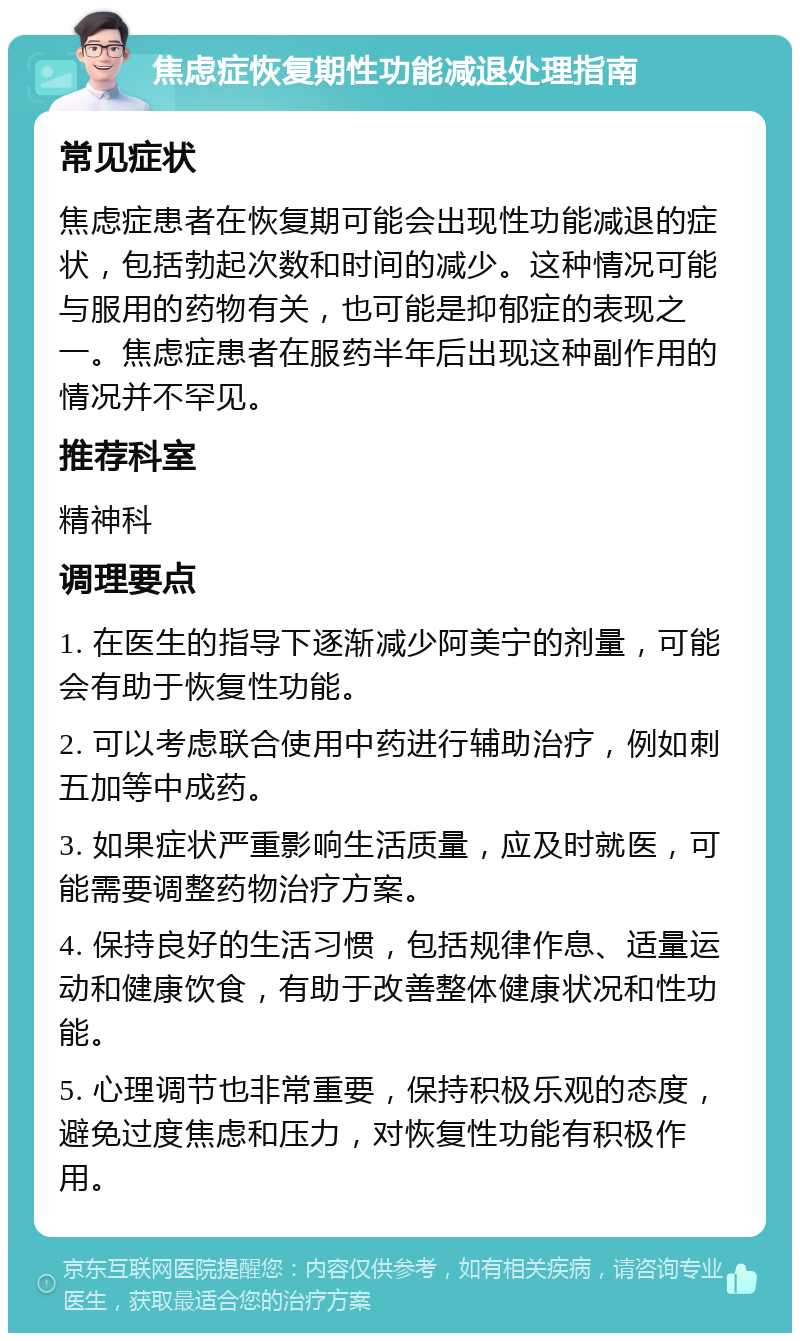 焦虑症恢复期性功能减退处理指南 常见症状 焦虑症患者在恢复期可能会出现性功能减退的症状，包括勃起次数和时间的减少。这种情况可能与服用的药物有关，也可能是抑郁症的表现之一。焦虑症患者在服药半年后出现这种副作用的情况并不罕见。 推荐科室 精神科 调理要点 1. 在医生的指导下逐渐减少阿美宁的剂量，可能会有助于恢复性功能。 2. 可以考虑联合使用中药进行辅助治疗，例如刺五加等中成药。 3. 如果症状严重影响生活质量，应及时就医，可能需要调整药物治疗方案。 4. 保持良好的生活习惯，包括规律作息、适量运动和健康饮食，有助于改善整体健康状况和性功能。 5. 心理调节也非常重要，保持积极乐观的态度，避免过度焦虑和压力，对恢复性功能有积极作用。