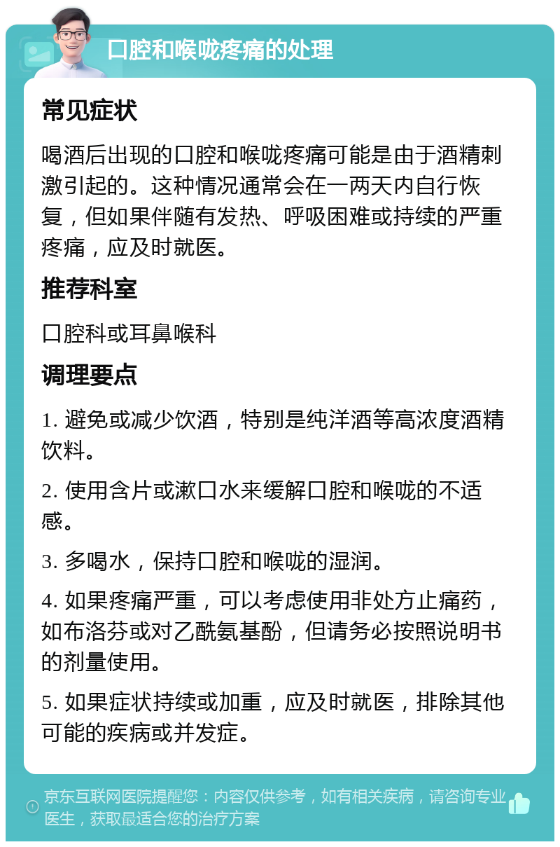 口腔和喉咙疼痛的处理 常见症状 喝酒后出现的口腔和喉咙疼痛可能是由于酒精刺激引起的。这种情况通常会在一两天内自行恢复，但如果伴随有发热、呼吸困难或持续的严重疼痛，应及时就医。 推荐科室 口腔科或耳鼻喉科 调理要点 1. 避免或减少饮酒，特别是纯洋酒等高浓度酒精饮料。 2. 使用含片或漱口水来缓解口腔和喉咙的不适感。 3. 多喝水，保持口腔和喉咙的湿润。 4. 如果疼痛严重，可以考虑使用非处方止痛药，如布洛芬或对乙酰氨基酚，但请务必按照说明书的剂量使用。 5. 如果症状持续或加重，应及时就医，排除其他可能的疾病或并发症。