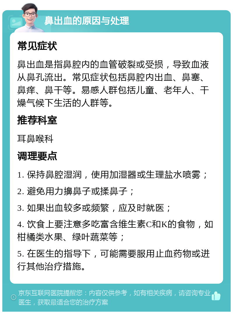 鼻出血的原因与处理 常见症状 鼻出血是指鼻腔内的血管破裂或受损，导致血液从鼻孔流出。常见症状包括鼻腔内出血、鼻塞、鼻痒、鼻干等。易感人群包括儿童、老年人、干燥气候下生活的人群等。 推荐科室 耳鼻喉科 调理要点 1. 保持鼻腔湿润，使用加湿器或生理盐水喷雾； 2. 避免用力擤鼻子或揉鼻子； 3. 如果出血较多或频繁，应及时就医； 4. 饮食上要注意多吃富含维生素C和K的食物，如柑橘类水果、绿叶蔬菜等； 5. 在医生的指导下，可能需要服用止血药物或进行其他治疗措施。