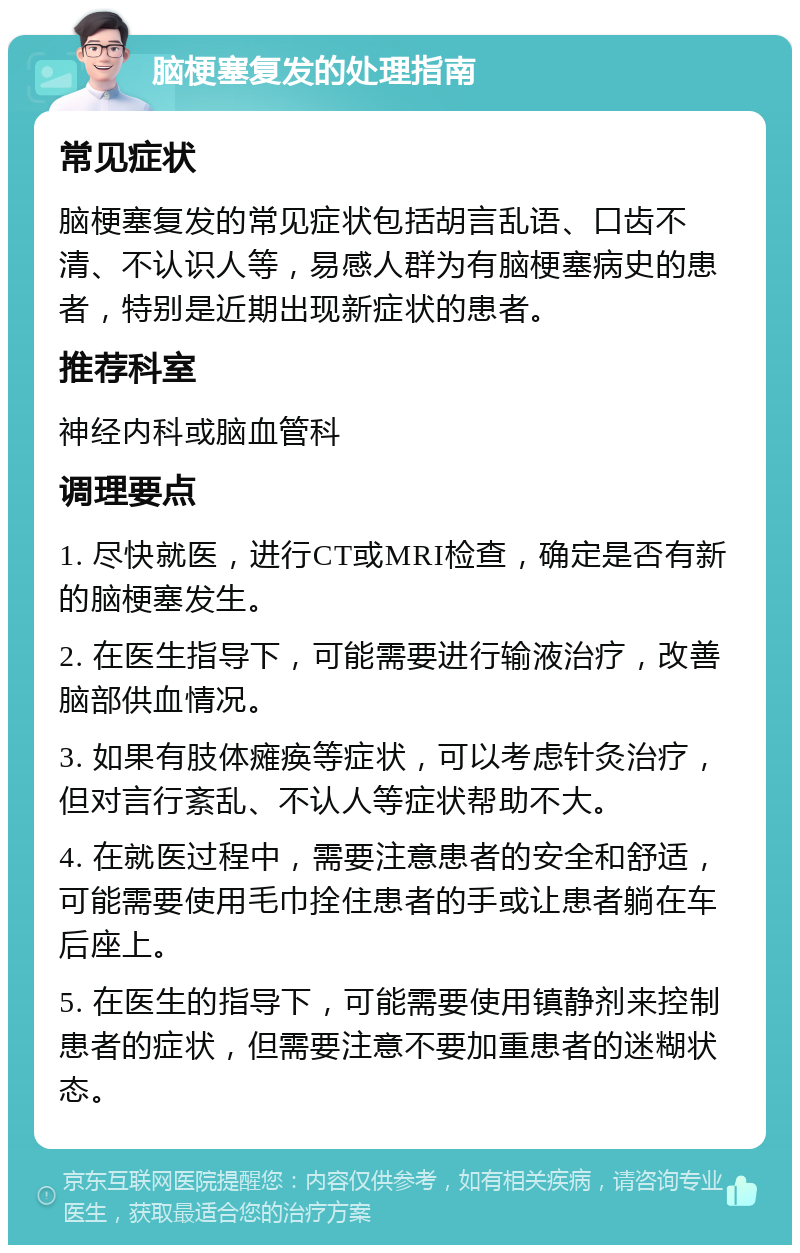 脑梗塞复发的处理指南 常见症状 脑梗塞复发的常见症状包括胡言乱语、口齿不清、不认识人等，易感人群为有脑梗塞病史的患者，特别是近期出现新症状的患者。 推荐科室 神经内科或脑血管科 调理要点 1. 尽快就医，进行CT或MRI检查，确定是否有新的脑梗塞发生。 2. 在医生指导下，可能需要进行输液治疗，改善脑部供血情况。 3. 如果有肢体瘫痪等症状，可以考虑针灸治疗，但对言行紊乱、不认人等症状帮助不大。 4. 在就医过程中，需要注意患者的安全和舒适，可能需要使用毛巾拴住患者的手或让患者躺在车后座上。 5. 在医生的指导下，可能需要使用镇静剂来控制患者的症状，但需要注意不要加重患者的迷糊状态。