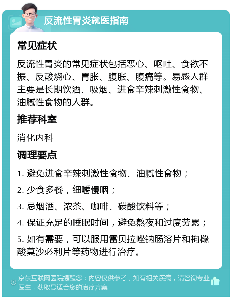 反流性胃炎就医指南 常见症状 反流性胃炎的常见症状包括恶心、呕吐、食欲不振、反酸烧心、胃胀、腹胀、腹痛等。易感人群主要是长期饮酒、吸烟、进食辛辣刺激性食物、油腻性食物的人群。 推荐科室 消化内科 调理要点 1. 避免进食辛辣刺激性食物、油腻性食物； 2. 少食多餐，细嚼慢咽； 3. 忌烟酒、浓茶、咖啡、碳酸饮料等； 4. 保证充足的睡眠时间，避免熬夜和过度劳累； 5. 如有需要，可以服用雷贝拉唑钠肠溶片和枸橼酸莫沙必利片等药物进行治疗。