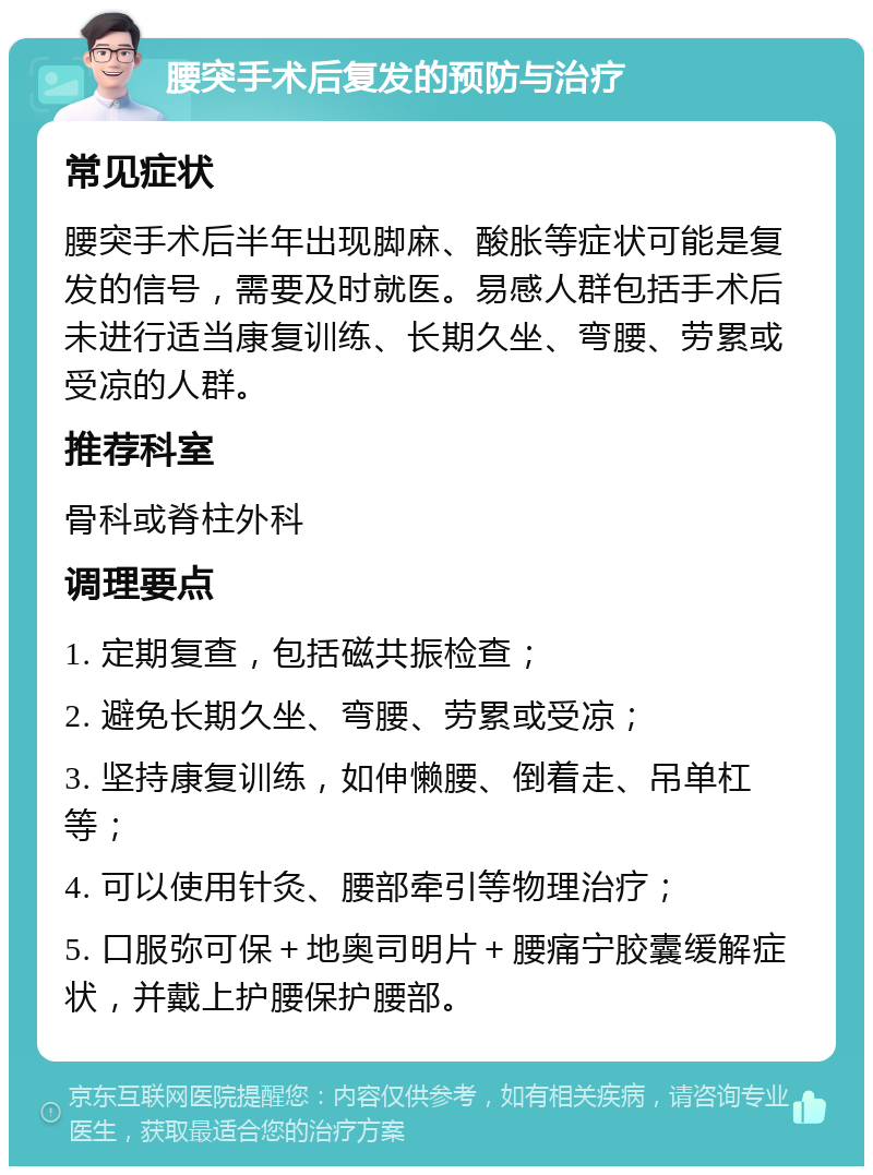 腰突手术后复发的预防与治疗 常见症状 腰突手术后半年出现脚麻、酸胀等症状可能是复发的信号，需要及时就医。易感人群包括手术后未进行适当康复训练、长期久坐、弯腰、劳累或受凉的人群。 推荐科室 骨科或脊柱外科 调理要点 1. 定期复查，包括磁共振检查； 2. 避免长期久坐、弯腰、劳累或受凉； 3. 坚持康复训练，如伸懒腰、倒着走、吊单杠等； 4. 可以使用针灸、腰部牵引等物理治疗； 5. 口服弥可保＋地奥司明片＋腰痛宁胶囊缓解症状，并戴上护腰保护腰部。