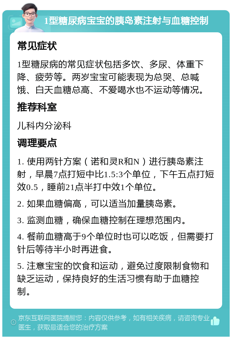 1型糖尿病宝宝的胰岛素注射与血糖控制 常见症状 1型糖尿病的常见症状包括多饮、多尿、体重下降、疲劳等。两岁宝宝可能表现为总哭、总喊饿、白天血糖总高、不爱喝水也不运动等情况。 推荐科室 儿科内分泌科 调理要点 1. 使用两针方案（诺和灵R和N）进行胰岛素注射，早晨7点打短中比1.5:3个单位，下午五点打短效0.5，睡前21点半打中效1个单位。 2. 如果血糖偏高，可以适当加量胰岛素。 3. 监测血糖，确保血糖控制在理想范围内。 4. 餐前血糖高于9个单位时也可以吃饭，但需要打针后等待半小时再进食。 5. 注意宝宝的饮食和运动，避免过度限制食物和缺乏运动，保持良好的生活习惯有助于血糖控制。