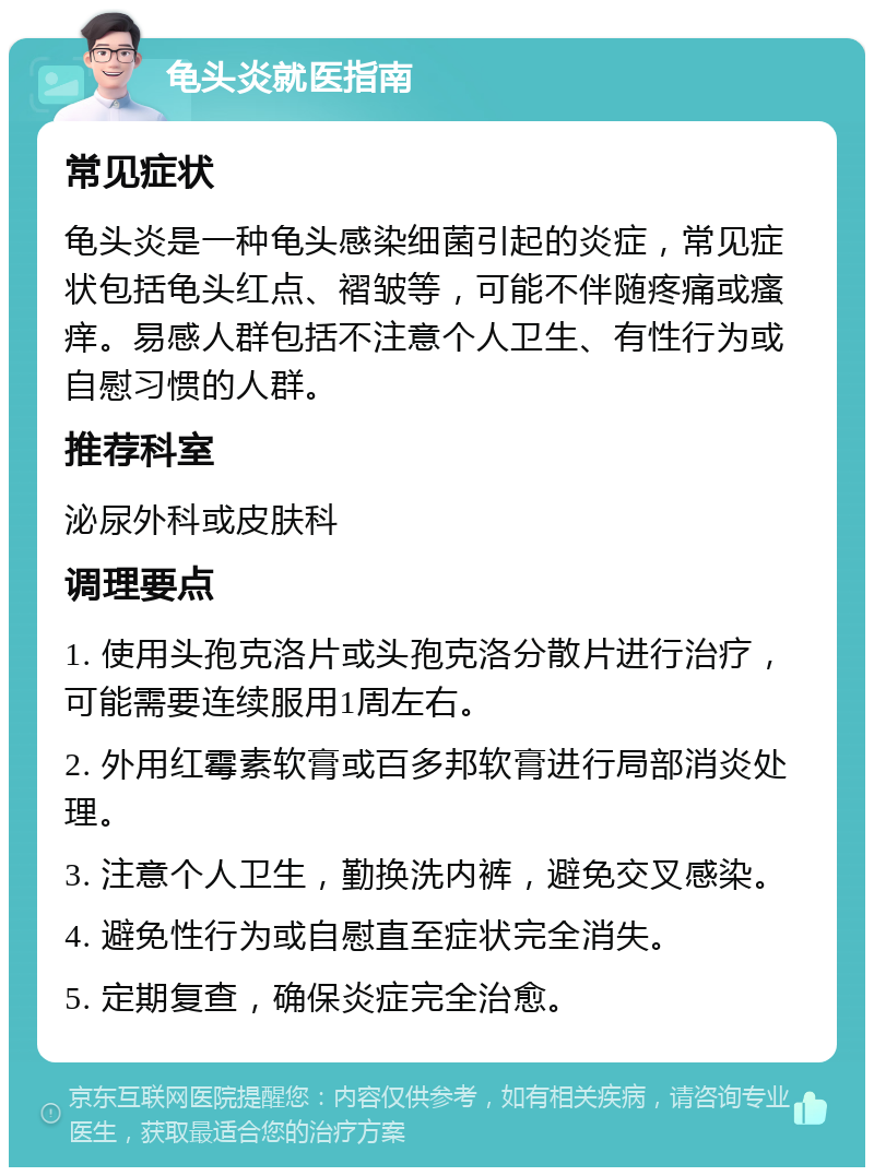 龟头炎就医指南 常见症状 龟头炎是一种龟头感染细菌引起的炎症，常见症状包括龟头红点、褶皱等，可能不伴随疼痛或瘙痒。易感人群包括不注意个人卫生、有性行为或自慰习惯的人群。 推荐科室 泌尿外科或皮肤科 调理要点 1. 使用头孢克洛片或头孢克洛分散片进行治疗，可能需要连续服用1周左右。 2. 外用红霉素软膏或百多邦软膏进行局部消炎处理。 3. 注意个人卫生，勤换洗内裤，避免交叉感染。 4. 避免性行为或自慰直至症状完全消失。 5. 定期复查，确保炎症完全治愈。