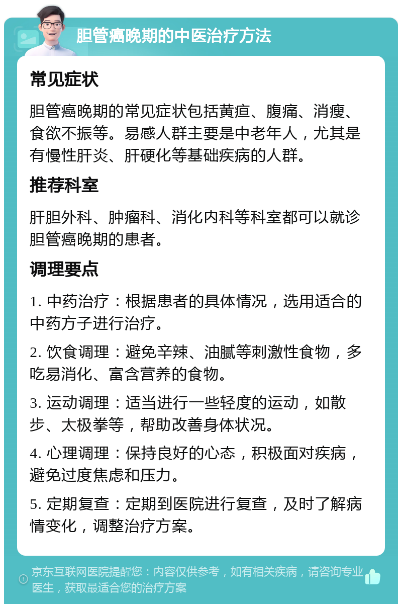 胆管癌晚期的中医治疗方法 常见症状 胆管癌晚期的常见症状包括黄疸、腹痛、消瘦、食欲不振等。易感人群主要是中老年人，尤其是有慢性肝炎、肝硬化等基础疾病的人群。 推荐科室 肝胆外科、肿瘤科、消化内科等科室都可以就诊胆管癌晚期的患者。 调理要点 1. 中药治疗：根据患者的具体情况，选用适合的中药方子进行治疗。 2. 饮食调理：避免辛辣、油腻等刺激性食物，多吃易消化、富含营养的食物。 3. 运动调理：适当进行一些轻度的运动，如散步、太极拳等，帮助改善身体状况。 4. 心理调理：保持良好的心态，积极面对疾病，避免过度焦虑和压力。 5. 定期复查：定期到医院进行复查，及时了解病情变化，调整治疗方案。