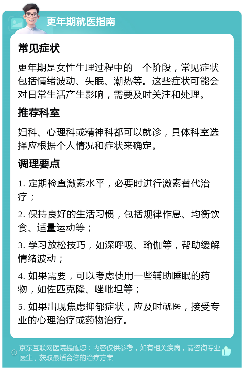 更年期就医指南 常见症状 更年期是女性生理过程中的一个阶段，常见症状包括情绪波动、失眠、潮热等。这些症状可能会对日常生活产生影响，需要及时关注和处理。 推荐科室 妇科、心理科或精神科都可以就诊，具体科室选择应根据个人情况和症状来确定。 调理要点 1. 定期检查激素水平，必要时进行激素替代治疗； 2. 保持良好的生活习惯，包括规律作息、均衡饮食、适量运动等； 3. 学习放松技巧，如深呼吸、瑜伽等，帮助缓解情绪波动； 4. 如果需要，可以考虑使用一些辅助睡眠的药物，如佐匹克隆、唑吡坦等； 5. 如果出现焦虑抑郁症状，应及时就医，接受专业的心理治疗或药物治疗。