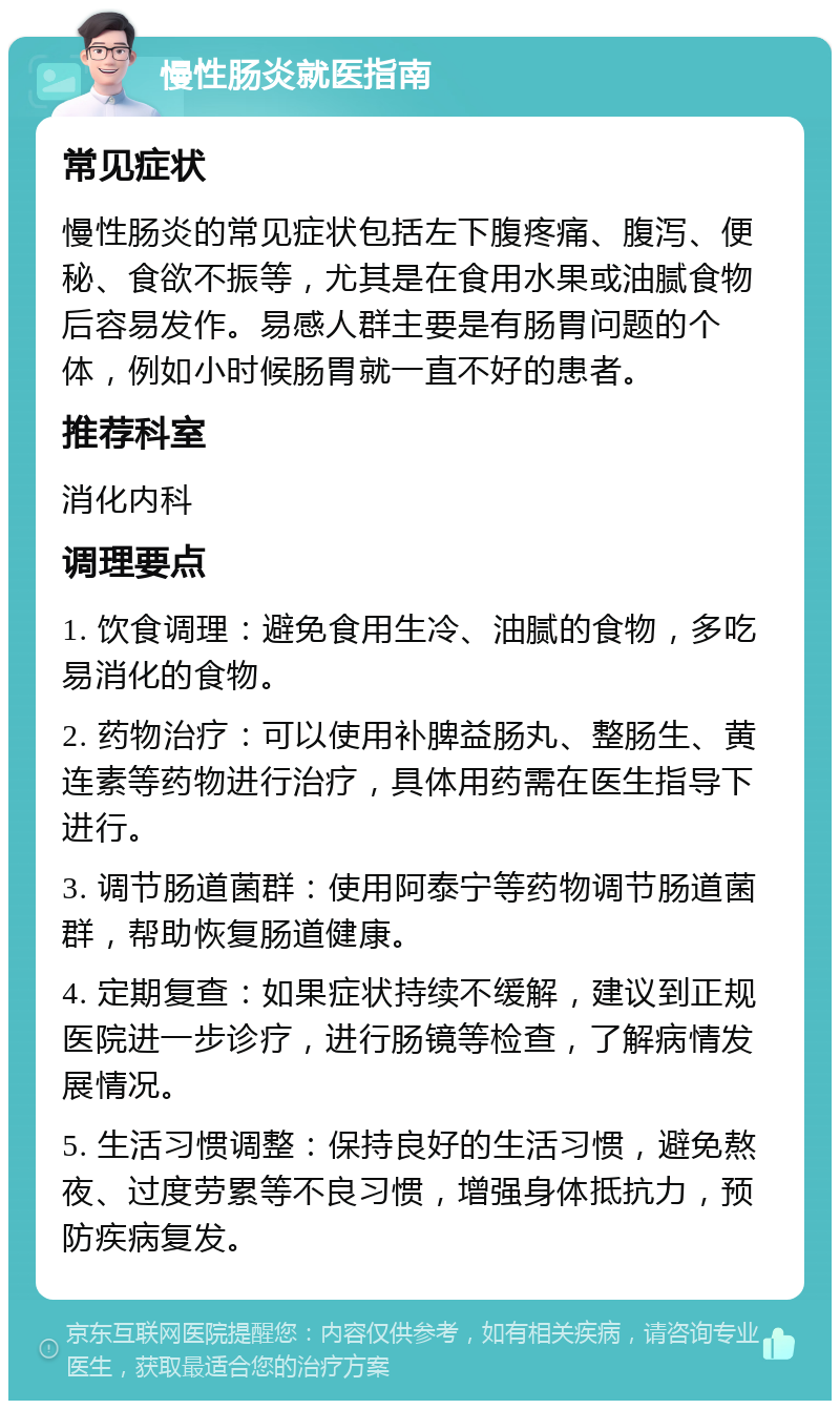 慢性肠炎就医指南 常见症状 慢性肠炎的常见症状包括左下腹疼痛、腹泻、便秘、食欲不振等，尤其是在食用水果或油腻食物后容易发作。易感人群主要是有肠胃问题的个体，例如小时候肠胃就一直不好的患者。 推荐科室 消化内科 调理要点 1. 饮食调理：避免食用生冷、油腻的食物，多吃易消化的食物。 2. 药物治疗：可以使用补脾益肠丸、整肠生、黄连素等药物进行治疗，具体用药需在医生指导下进行。 3. 调节肠道菌群：使用阿泰宁等药物调节肠道菌群，帮助恢复肠道健康。 4. 定期复查：如果症状持续不缓解，建议到正规医院进一步诊疗，进行肠镜等检查，了解病情发展情况。 5. 生活习惯调整：保持良好的生活习惯，避免熬夜、过度劳累等不良习惯，增强身体抵抗力，预防疾病复发。