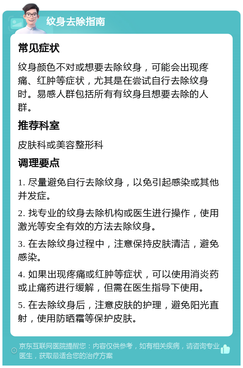 纹身去除指南 常见症状 纹身颜色不对或想要去除纹身，可能会出现疼痛、红肿等症状，尤其是在尝试自行去除纹身时。易感人群包括所有有纹身且想要去除的人群。 推荐科室 皮肤科或美容整形科 调理要点 1. 尽量避免自行去除纹身，以免引起感染或其他并发症。 2. 找专业的纹身去除机构或医生进行操作，使用激光等安全有效的方法去除纹身。 3. 在去除纹身过程中，注意保持皮肤清洁，避免感染。 4. 如果出现疼痛或红肿等症状，可以使用消炎药或止痛药进行缓解，但需在医生指导下使用。 5. 在去除纹身后，注意皮肤的护理，避免阳光直射，使用防晒霜等保护皮肤。