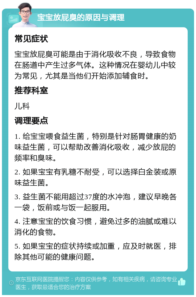 宝宝放屁臭的原因与调理 常见症状 宝宝放屁臭可能是由于消化吸收不良，导致食物在肠道中产生过多气体。这种情况在婴幼儿中较为常见，尤其是当他们开始添加辅食时。 推荐科室 儿科 调理要点 1. 给宝宝喂食益生菌，特别是针对肠胃健康的奶味益生菌，可以帮助改善消化吸收，减少放屁的频率和臭味。 2. 如果宝宝有乳糖不耐受，可以选择白金装或原味益生菌。 3. 益生菌不能用超过37度的水冲泡，建议早晚各一袋，饭前或与饭一起服用。 4. 注意宝宝的饮食习惯，避免过多的油腻或难以消化的食物。 5. 如果宝宝的症状持续或加重，应及时就医，排除其他可能的健康问题。