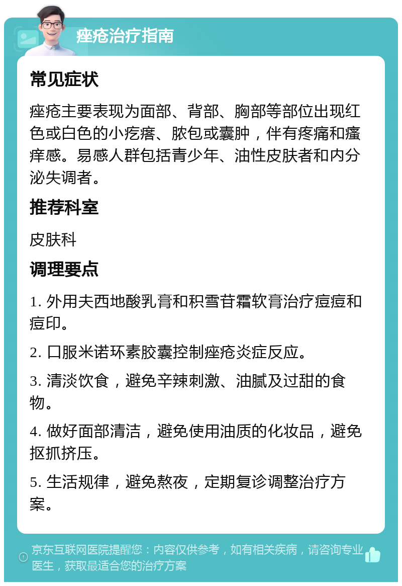 痤疮治疗指南 常见症状 痤疮主要表现为面部、背部、胸部等部位出现红色或白色的小疙瘩、脓包或囊肿，伴有疼痛和瘙痒感。易感人群包括青少年、油性皮肤者和内分泌失调者。 推荐科室 皮肤科 调理要点 1. 外用夫西地酸乳膏和积雪苷霜软膏治疗痘痘和痘印。 2. 口服米诺环素胶囊控制痤疮炎症反应。 3. 清淡饮食，避免辛辣刺激、油腻及过甜的食物。 4. 做好面部清洁，避免使用油质的化妆品，避免抠抓挤压。 5. 生活规律，避免熬夜，定期复诊调整治疗方案。