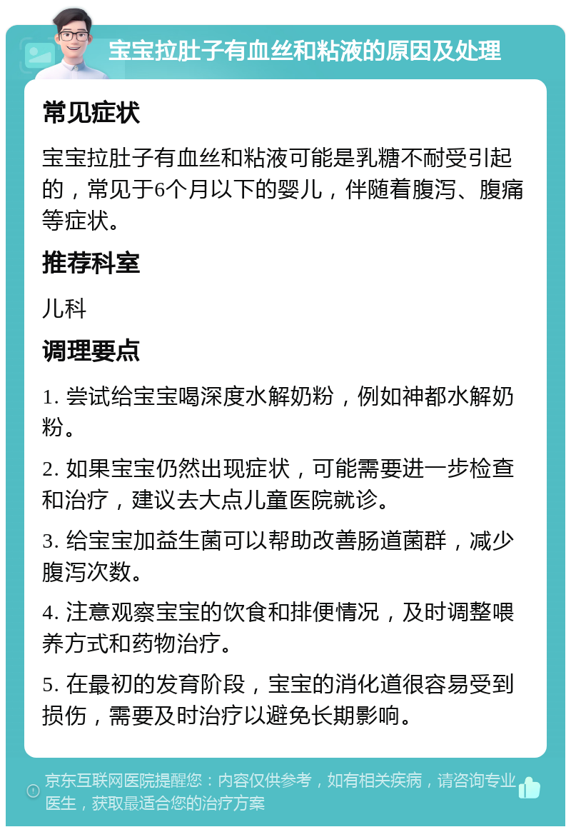 宝宝拉肚子有血丝和粘液的原因及处理 常见症状 宝宝拉肚子有血丝和粘液可能是乳糖不耐受引起的，常见于6个月以下的婴儿，伴随着腹泻、腹痛等症状。 推荐科室 儿科 调理要点 1. 尝试给宝宝喝深度水解奶粉，例如神都水解奶粉。 2. 如果宝宝仍然出现症状，可能需要进一步检查和治疗，建议去大点儿童医院就诊。 3. 给宝宝加益生菌可以帮助改善肠道菌群，减少腹泻次数。 4. 注意观察宝宝的饮食和排便情况，及时调整喂养方式和药物治疗。 5. 在最初的发育阶段，宝宝的消化道很容易受到损伤，需要及时治疗以避免长期影响。