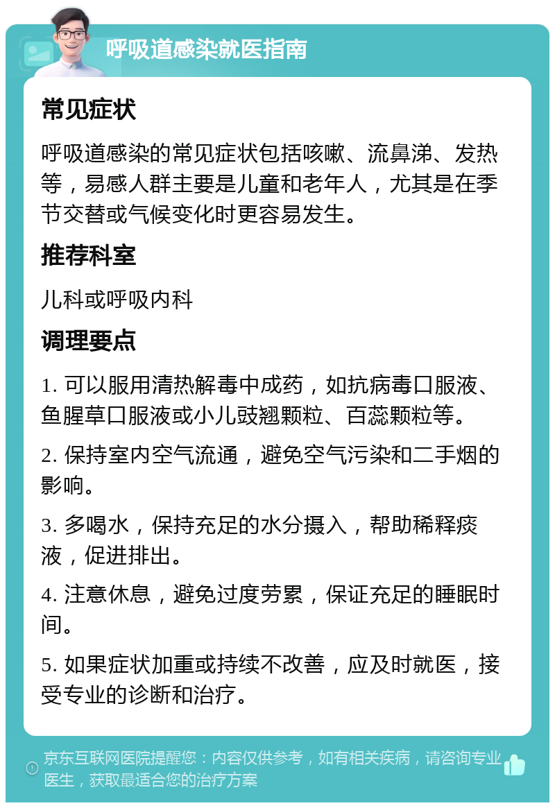 呼吸道感染就医指南 常见症状 呼吸道感染的常见症状包括咳嗽、流鼻涕、发热等，易感人群主要是儿童和老年人，尤其是在季节交替或气候变化时更容易发生。 推荐科室 儿科或呼吸内科 调理要点 1. 可以服用清热解毒中成药，如抗病毒口服液、鱼腥草口服液或小儿豉翘颗粒、百蕊颗粒等。 2. 保持室内空气流通，避免空气污染和二手烟的影响。 3. 多喝水，保持充足的水分摄入，帮助稀释痰液，促进排出。 4. 注意休息，避免过度劳累，保证充足的睡眠时间。 5. 如果症状加重或持续不改善，应及时就医，接受专业的诊断和治疗。