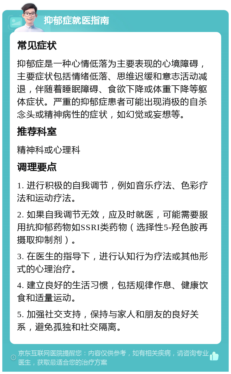 抑郁症就医指南 常见症状 抑郁症是一种心情低落为主要表现的心境障碍，主要症状包括情绪低落、思维迟缓和意志活动减退，伴随着睡眠障碍、食欲下降或体重下降等躯体症状。严重的抑郁症患者可能出现消极的自杀念头或精神病性的症状，如幻觉或妄想等。 推荐科室 精神科或心理科 调理要点 1. 进行积极的自我调节，例如音乐疗法、色彩疗法和运动疗法。 2. 如果自我调节无效，应及时就医，可能需要服用抗抑郁药物如SSRI类药物（选择性5-羟色胺再摄取抑制剂）。 3. 在医生的指导下，进行认知行为疗法或其他形式的心理治疗。 4. 建立良好的生活习惯，包括规律作息、健康饮食和适量运动。 5. 加强社交支持，保持与家人和朋友的良好关系，避免孤独和社交隔离。