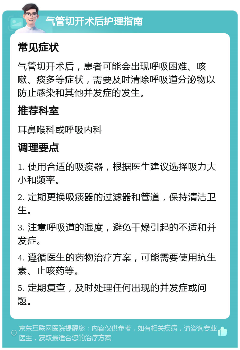 气管切开术后护理指南 常见症状 气管切开术后，患者可能会出现呼吸困难、咳嗽、痰多等症状，需要及时清除呼吸道分泌物以防止感染和其他并发症的发生。 推荐科室 耳鼻喉科或呼吸内科 调理要点 1. 使用合适的吸痰器，根据医生建议选择吸力大小和频率。 2. 定期更换吸痰器的过滤器和管道，保持清洁卫生。 3. 注意呼吸道的湿度，避免干燥引起的不适和并发症。 4. 遵循医生的药物治疗方案，可能需要使用抗生素、止咳药等。 5. 定期复查，及时处理任何出现的并发症或问题。