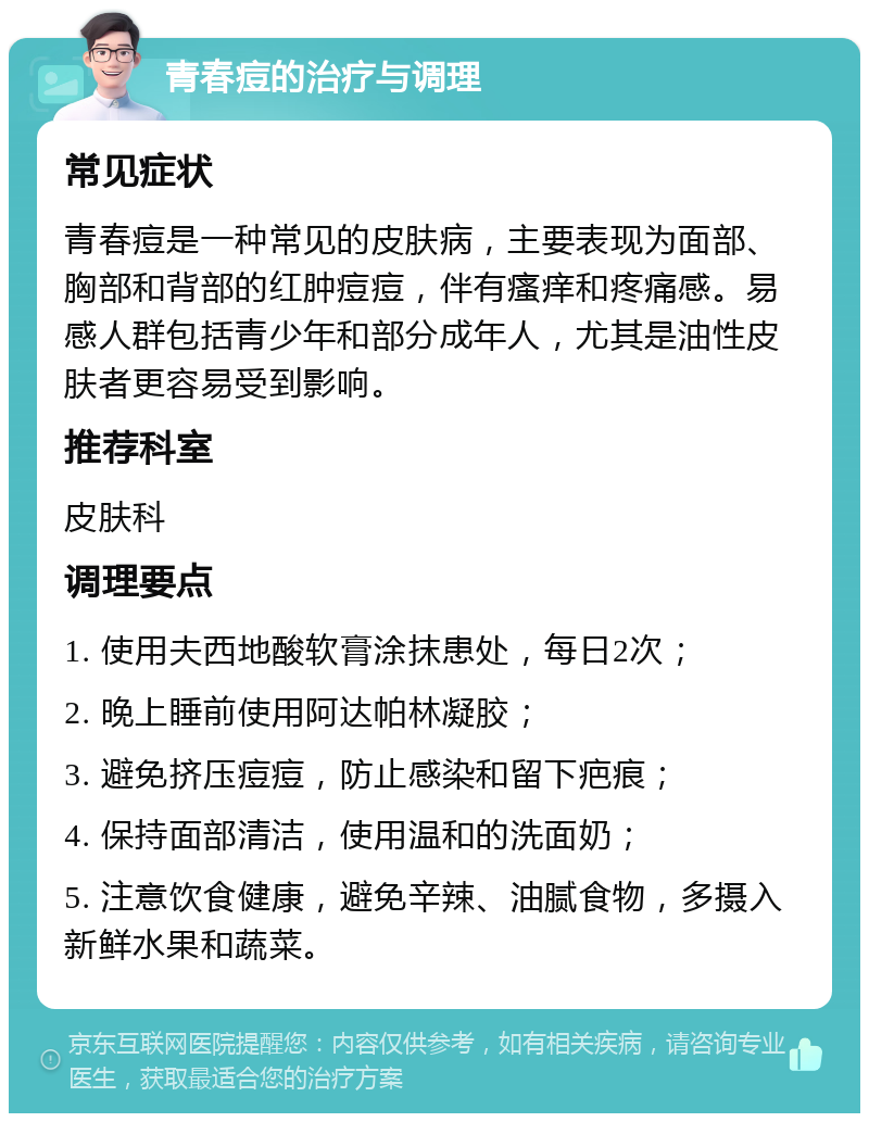 青春痘的治疗与调理 常见症状 青春痘是一种常见的皮肤病，主要表现为面部、胸部和背部的红肿痘痘，伴有瘙痒和疼痛感。易感人群包括青少年和部分成年人，尤其是油性皮肤者更容易受到影响。 推荐科室 皮肤科 调理要点 1. 使用夫西地酸软膏涂抹患处，每日2次； 2. 晚上睡前使用阿达帕林凝胶； 3. 避免挤压痘痘，防止感染和留下疤痕； 4. 保持面部清洁，使用温和的洗面奶； 5. 注意饮食健康，避免辛辣、油腻食物，多摄入新鲜水果和蔬菜。