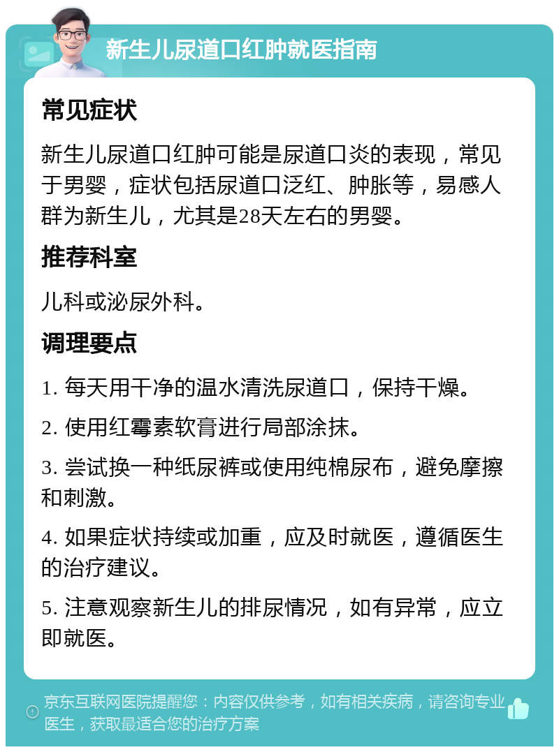 新生儿尿道口红肿就医指南 常见症状 新生儿尿道口红肿可能是尿道口炎的表现，常见于男婴，症状包括尿道口泛红、肿胀等，易感人群为新生儿，尤其是28天左右的男婴。 推荐科室 儿科或泌尿外科。 调理要点 1. 每天用干净的温水清洗尿道口，保持干燥。 2. 使用红霉素软膏进行局部涂抹。 3. 尝试换一种纸尿裤或使用纯棉尿布，避免摩擦和刺激。 4. 如果症状持续或加重，应及时就医，遵循医生的治疗建议。 5. 注意观察新生儿的排尿情况，如有异常，应立即就医。