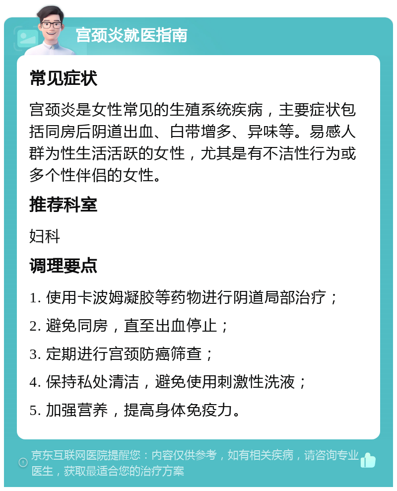 宫颈炎就医指南 常见症状 宫颈炎是女性常见的生殖系统疾病，主要症状包括同房后阴道出血、白带增多、异味等。易感人群为性生活活跃的女性，尤其是有不洁性行为或多个性伴侣的女性。 推荐科室 妇科 调理要点 1. 使用卡波姆凝胶等药物进行阴道局部治疗； 2. 避免同房，直至出血停止； 3. 定期进行宫颈防癌筛查； 4. 保持私处清洁，避免使用刺激性洗液； 5. 加强营养，提高身体免疫力。