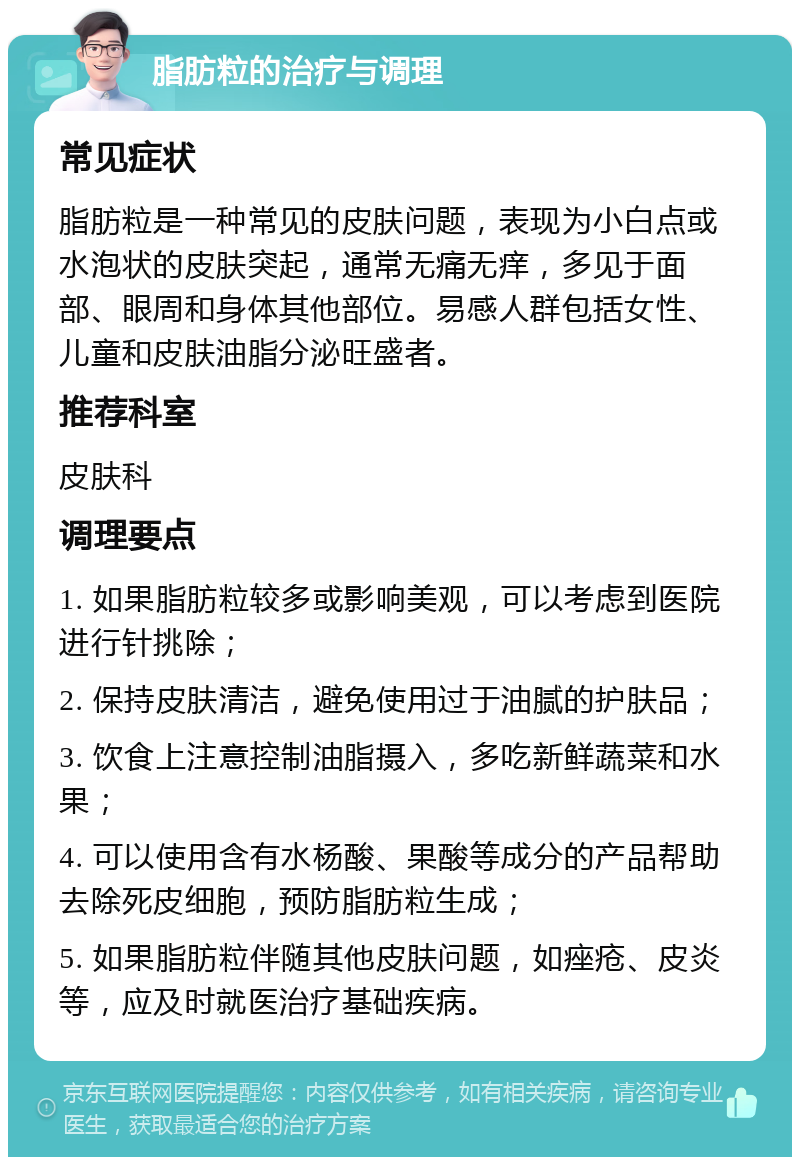 脂肪粒的治疗与调理 常见症状 脂肪粒是一种常见的皮肤问题，表现为小白点或水泡状的皮肤突起，通常无痛无痒，多见于面部、眼周和身体其他部位。易感人群包括女性、儿童和皮肤油脂分泌旺盛者。 推荐科室 皮肤科 调理要点 1. 如果脂肪粒较多或影响美观，可以考虑到医院进行针挑除； 2. 保持皮肤清洁，避免使用过于油腻的护肤品； 3. 饮食上注意控制油脂摄入，多吃新鲜蔬菜和水果； 4. 可以使用含有水杨酸、果酸等成分的产品帮助去除死皮细胞，预防脂肪粒生成； 5. 如果脂肪粒伴随其他皮肤问题，如痤疮、皮炎等，应及时就医治疗基础疾病。