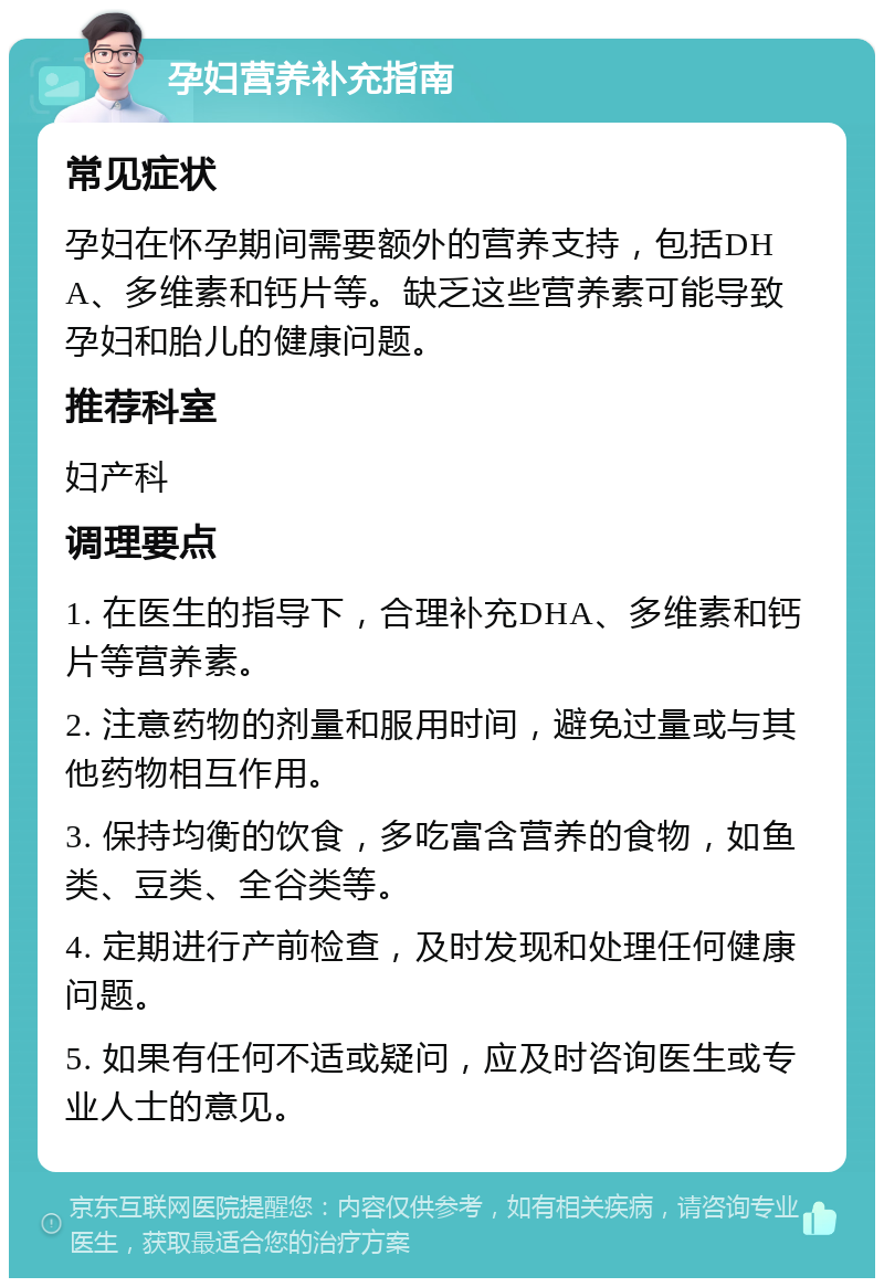 孕妇营养补充指南 常见症状 孕妇在怀孕期间需要额外的营养支持，包括DHA、多维素和钙片等。缺乏这些营养素可能导致孕妇和胎儿的健康问题。 推荐科室 妇产科 调理要点 1. 在医生的指导下，合理补充DHA、多维素和钙片等营养素。 2. 注意药物的剂量和服用时间，避免过量或与其他药物相互作用。 3. 保持均衡的饮食，多吃富含营养的食物，如鱼类、豆类、全谷类等。 4. 定期进行产前检查，及时发现和处理任何健康问题。 5. 如果有任何不适或疑问，应及时咨询医生或专业人士的意见。