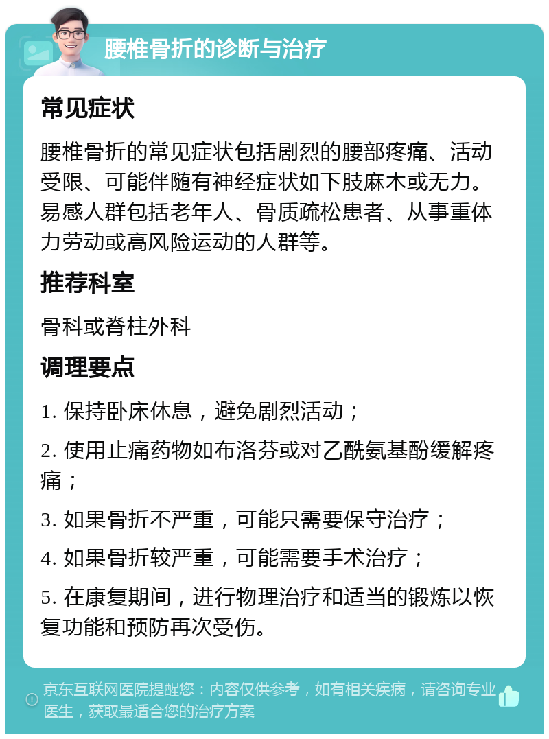 腰椎骨折的诊断与治疗 常见症状 腰椎骨折的常见症状包括剧烈的腰部疼痛、活动受限、可能伴随有神经症状如下肢麻木或无力。易感人群包括老年人、骨质疏松患者、从事重体力劳动或高风险运动的人群等。 推荐科室 骨科或脊柱外科 调理要点 1. 保持卧床休息，避免剧烈活动； 2. 使用止痛药物如布洛芬或对乙酰氨基酚缓解疼痛； 3. 如果骨折不严重，可能只需要保守治疗； 4. 如果骨折较严重，可能需要手术治疗； 5. 在康复期间，进行物理治疗和适当的锻炼以恢复功能和预防再次受伤。