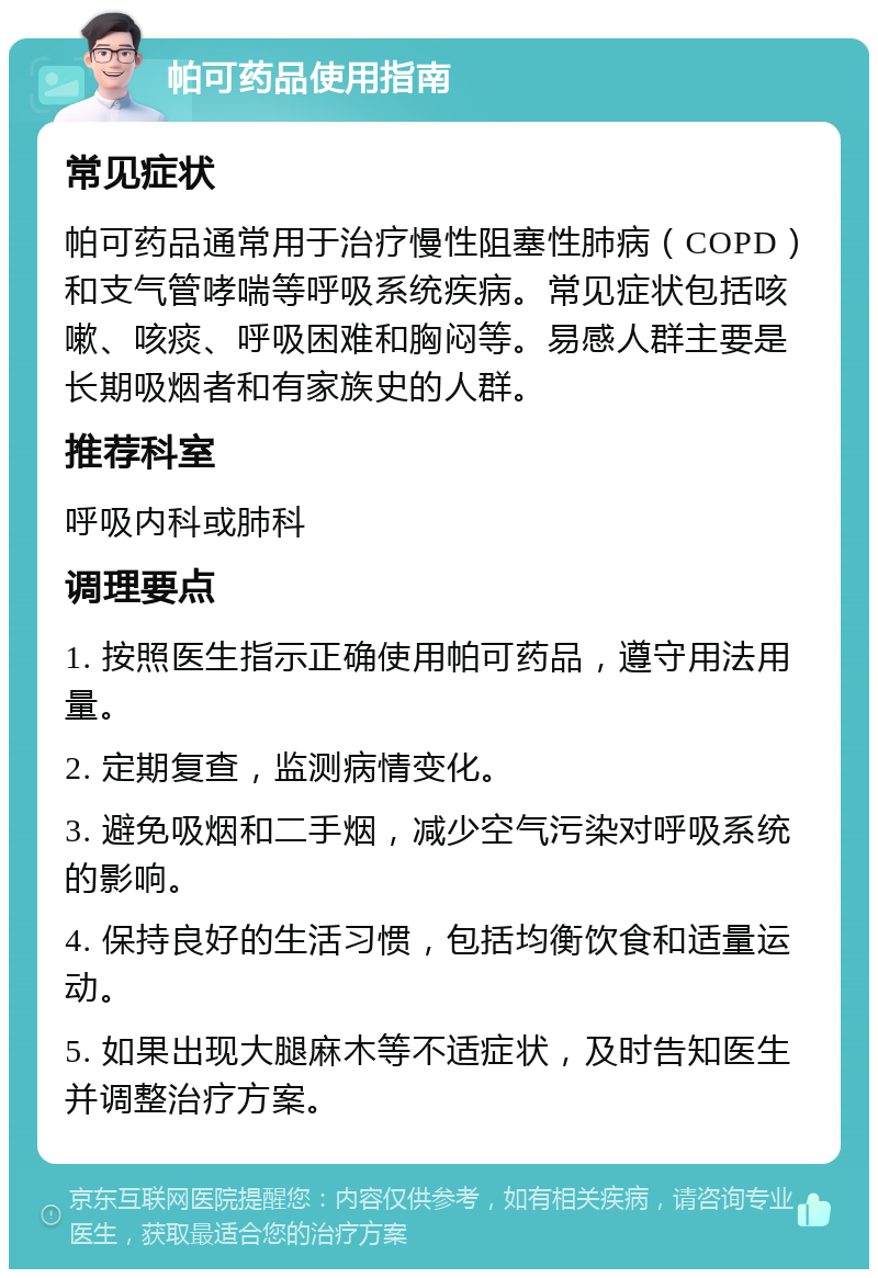 帕可药品使用指南 常见症状 帕可药品通常用于治疗慢性阻塞性肺病（COPD）和支气管哮喘等呼吸系统疾病。常见症状包括咳嗽、咳痰、呼吸困难和胸闷等。易感人群主要是长期吸烟者和有家族史的人群。 推荐科室 呼吸内科或肺科 调理要点 1. 按照医生指示正确使用帕可药品，遵守用法用量。 2. 定期复查，监测病情变化。 3. 避免吸烟和二手烟，减少空气污染对呼吸系统的影响。 4. 保持良好的生活习惯，包括均衡饮食和适量运动。 5. 如果出现大腿麻木等不适症状，及时告知医生并调整治疗方案。