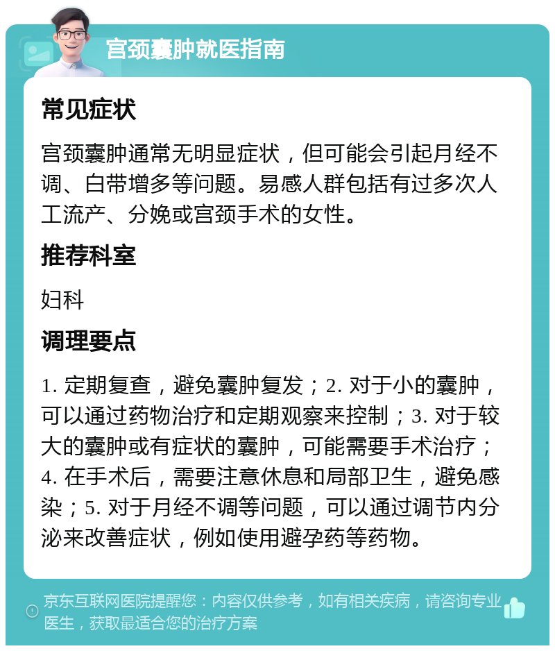 宫颈囊肿就医指南 常见症状 宫颈囊肿通常无明显症状，但可能会引起月经不调、白带增多等问题。易感人群包括有过多次人工流产、分娩或宫颈手术的女性。 推荐科室 妇科 调理要点 1. 定期复查，避免囊肿复发；2. 对于小的囊肿，可以通过药物治疗和定期观察来控制；3. 对于较大的囊肿或有症状的囊肿，可能需要手术治疗；4. 在手术后，需要注意休息和局部卫生，避免感染；5. 对于月经不调等问题，可以通过调节内分泌来改善症状，例如使用避孕药等药物。